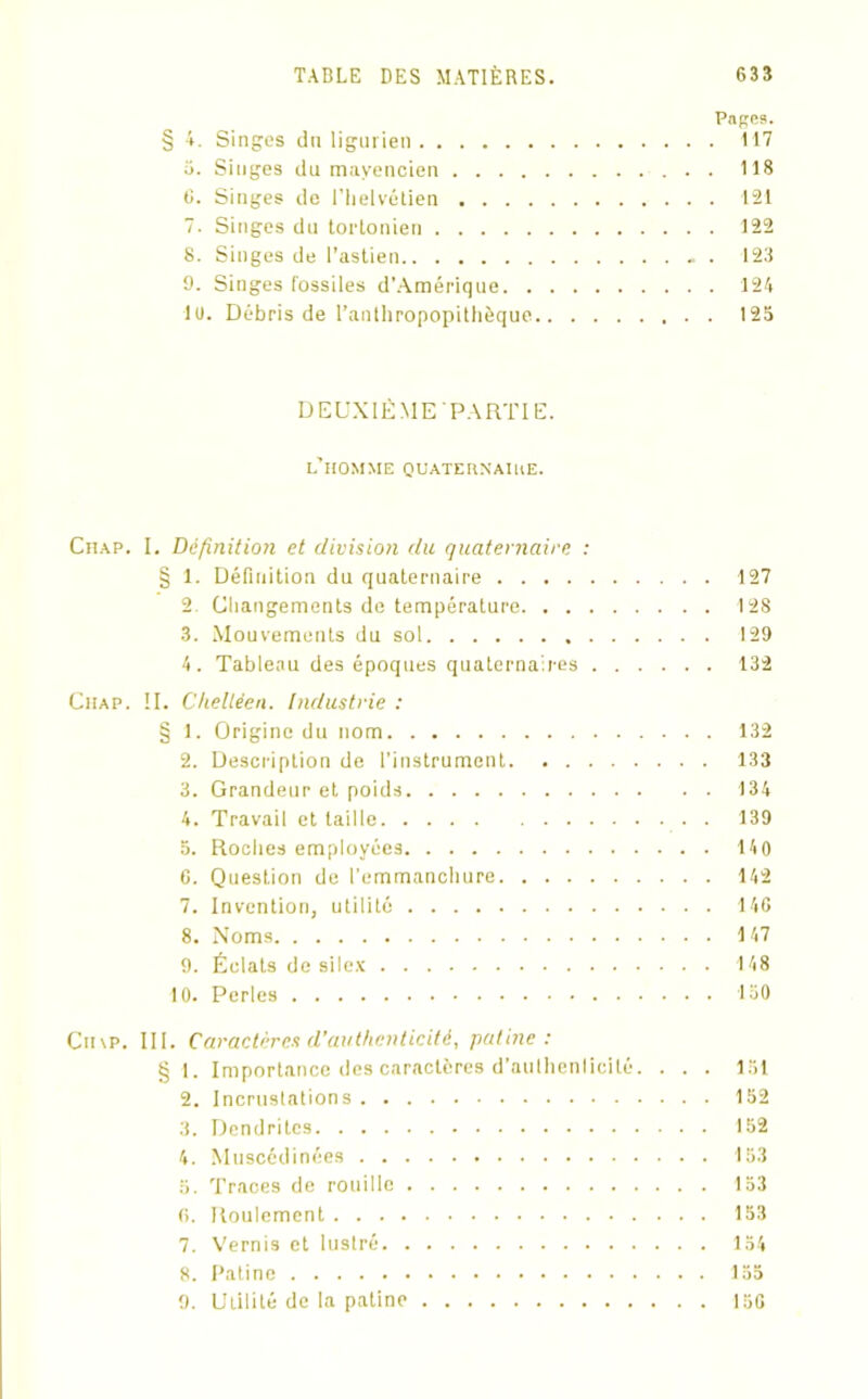 Pages. § 4. Singes du ligurien 117 o. Singes du mayencien 118 C. Singes de l’iielvétien 121 7. Singes du torlonien 122 S. Singes de i’astien . 123 9. Singes fossiles d’Amérique 124 10. Débris de l’anlhropopitlièque 125 DEUXIÉMEPARTIE. l’homme quateunaiue. Chap. I. Définition et division du quaternaire : § 1. Définition du quaternaire 127 2. Changements de température 128 3. Mouvements du sol 129 4. Tableau des époques quaternaires 132 Chap. II. Chelléen. Industrie : § 1. Origine du nom 132 2. Description de l’instrument 133 3. Grandeur et poids 134 4. Travail et taille 139 5. Roches employées 140 C. Question de l'emmanchure 142 7. Invention, utilité 140 8. Noms 147 9. Éclats de silex 148 10. Perles 150 Cn\P. III. Caractères d’authenticité, patine: § 1. Importance des caractères d’aulhenlicité. . . . 151 2. Incrustations 152 3. Dendritcs 152 4. Musccdinées 153 5. Traces de rouille 153 fi. Roulement 153 7. Vernis et lustré 154 8. Patine 155 9. Utilité de la patine 150