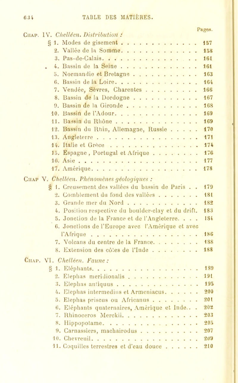 Cuap. IV. Chelléen. Distribution ! § 1. Modes de gisement 157 2. Vallée de la Somme 158 3. Pas-de-Calais 161 . 4. Bassin de la Seine 161 o. Normandie et Bretagne 163 6. Bassin de la Loire 164 7. Vendée, Sèvres, Charentes 166 8. Bassin de la Dordogne 167 9. Bassin de la Gironde 168 10. Bassin de l’Adour 169 11. Bassin du Rhône 169 12. Bassin du Rhin, Allemagne, Russie 170 13. Angleterre 171 14. Italie et Grèce 174 15. Espagne, Portugal et Afrique 176 16. Asie 177 17. Amérique 178 Chap V. Chelléen. Phénomènes géologiques : § 1. Creusement des vallées du bassin de Paris . . 179 2. Comblement du fond des vallées 181 3. Grande mer du Nord 182 4. Position respective du boulder-clay et du drift. 183 5. Jonction de la France et de l’Angleterre. ... 1S4 6. Jonctions de l’Europe avec l’Amérique et avec l’Afrique 186 7. Volcans du centre de la France 188 8. Extension des côtes de l'Inde ....... 188 Ciiap. VI. Chelléen. Faune: § 1. Eléphants 189 2. Elephas meridionalis 191 3. Elephas anliquus 195 4. Elephas intermedins et Armeniacus 200 5. Elephas prisons ou Africanus 201 0. Eléphants quaternaires, Amérique et Inde.. . 202 7. Rhinocéros Merckii 203 8. Hippopotame 205 9. Carnassiers, machairodus 207 10. Chevreuil 209 11. Coquilles terrestres et d’eau douce 210