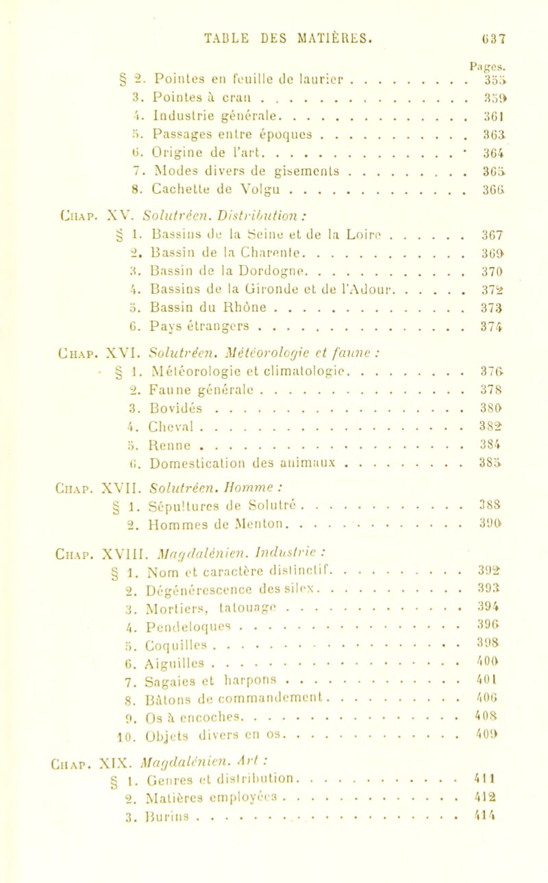 Pages. § 2. Pointes en feuille tic laurier 353 3. Pointes à cran 359 4. Industrie générale 361 3. Passages entre époques 363 6. Origine de l’art • 364 7. Modes divers de gisements 363 8. Cachette de Volgu 366 Ciiap. XV. Solutréen. Distribution : § 1. Bassins de la Seine et de la Loire 367 2. Bassin de la Charente 360 3. Bassin de la Dordogne 370 4. Bassins de la Gironde et de l’Adour 372 o. Bassin du Rhône 373 6. Pays étrangers 374 Chap. XVI. Solutréen. Météorologie et faune : ■ § 1. Méléorologie et climatologie 376 2. Faune générale 378 3. Bovidés 380 4. Cheval 3S2 3. Renne 384 6. Domestication des animaux 3S3 Chap. XVII. Solutréen. Homme : § 1. Sépultures de Solutré 38S 2. Hommes de Menton 3‘JO Ciiap. XVIII. Magdalénien. Industrie : § 1. Nom et caractère dislinctif 392 2. Dégénérescence des silex 393 3. Mortiers, tatouage 394 4. Pendeloques 396 6. Coquilles 39S 6. Aiguilles 400 7. Sagaies et harpons 401 8. Bâtons de commandement 406 9. Os à encoches 408 10. Objets divers en os 400 Ciiap. XIX. Magdalénien. Art : § 1. Genres et distribution 411 2. Matières employées 412 3. Burins 414