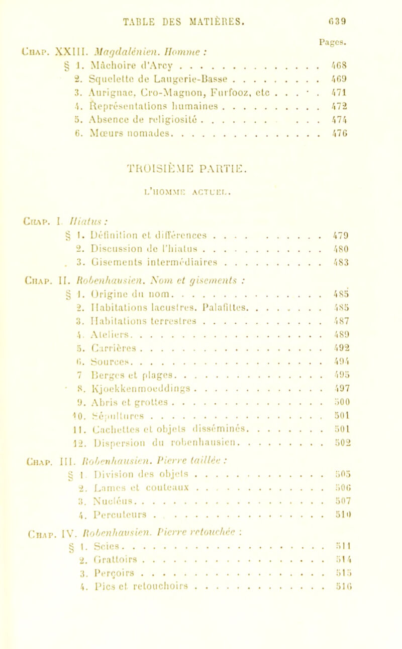 Pages. Chap. XXIII. Magdalénien. Homme: § 1. Mâchoire d’Arcy 4G8 2. Squelette de Laugerie-Basse 469 3. Aurignac, Cro-Magnon, Furfooz, etc . . . ■ . 471 4. Représentations humaines 472 5. Absence de religiosité ... 474 6. Mœurs nomades 476 TROISIÈME PARTIE. L’HOMMK ACTL'F.r.. Chap. I Hiatus: § I. Délinilion et différences 479 2. Discussion de l’hiatus 480 . 3. Gisements intermédiaires 483 Chap. II. Robenhausien. Soin et gisements : § I. Origine du nom 485 2. Habitations lacuslres. Palafilies 485 3. Habitations terrestres 487 4. Ateliers 489 5. Carrières 492 6. Sources 494 7 Berges et plages 495 8. Kjoekkenmoeddings 497 9. Abris et grottes 500 10. Sépultures 501 11. Cachettes et objets disséminés 501 12. Dispersion du robenhausien 502 Chap. III. Robenhausien. Pierre taillée : ÿ I Division des objets 505 2. Lames et couteaux . . 506 3. Nucléus 507 4. Percuteurs 510 Chap. IV. Robenhausien. Pierre retouchée : § I. Scies 511 2. Grattoirs 514 3. Perçoirs 515 4. Pics cl retouchons 516