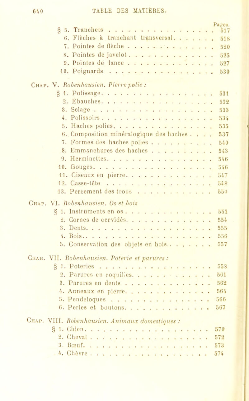 Pages. § 5. Trancliels 517 G. Flèches à tranchant transversal 51S 7. Pointes de flèche 520 8. Pointes de javelot 525 9. Pointes de lance 527 10. Poignards 530 Chap. V. Robenhciusien. Pierre polie : § 1. Polissage 531 2. Ébauches 532 3. Sciage 533 4. Polissoirs 534 5. Haches polies 535 6.. Composition minéralogique des haches .... 537 7. Formes des haches polies 540 8. Emmanchures des haches 543 9. Ilerminettes 546 10. Gouges 546 11. Ciseaux en pierre 547 12. Casse-tête 548 13. Percement des trous 550 Chap. VI. Robenhciusien. Os et bois § 1. Instruments en os 551 2. Cornes de cervidés 554 3. Dents 555 4. Bois 556 5. Conservation des objets en bois 557 Ciiah. VII. Robenhciusien. Poterie et parures : § 1. Poteries 55S 2. Parures en coquilles 501 3. Parures en dents 5G2 4. Anneaux en pierre 564 5. Pendeloques 566 6. Perles et boulons 567 Chap. VIII. Robenhciusien. Animaux domestiques : § 1. Chien 570 2. Cheval 572 3. Bœuf 573 4. Chèvre 574