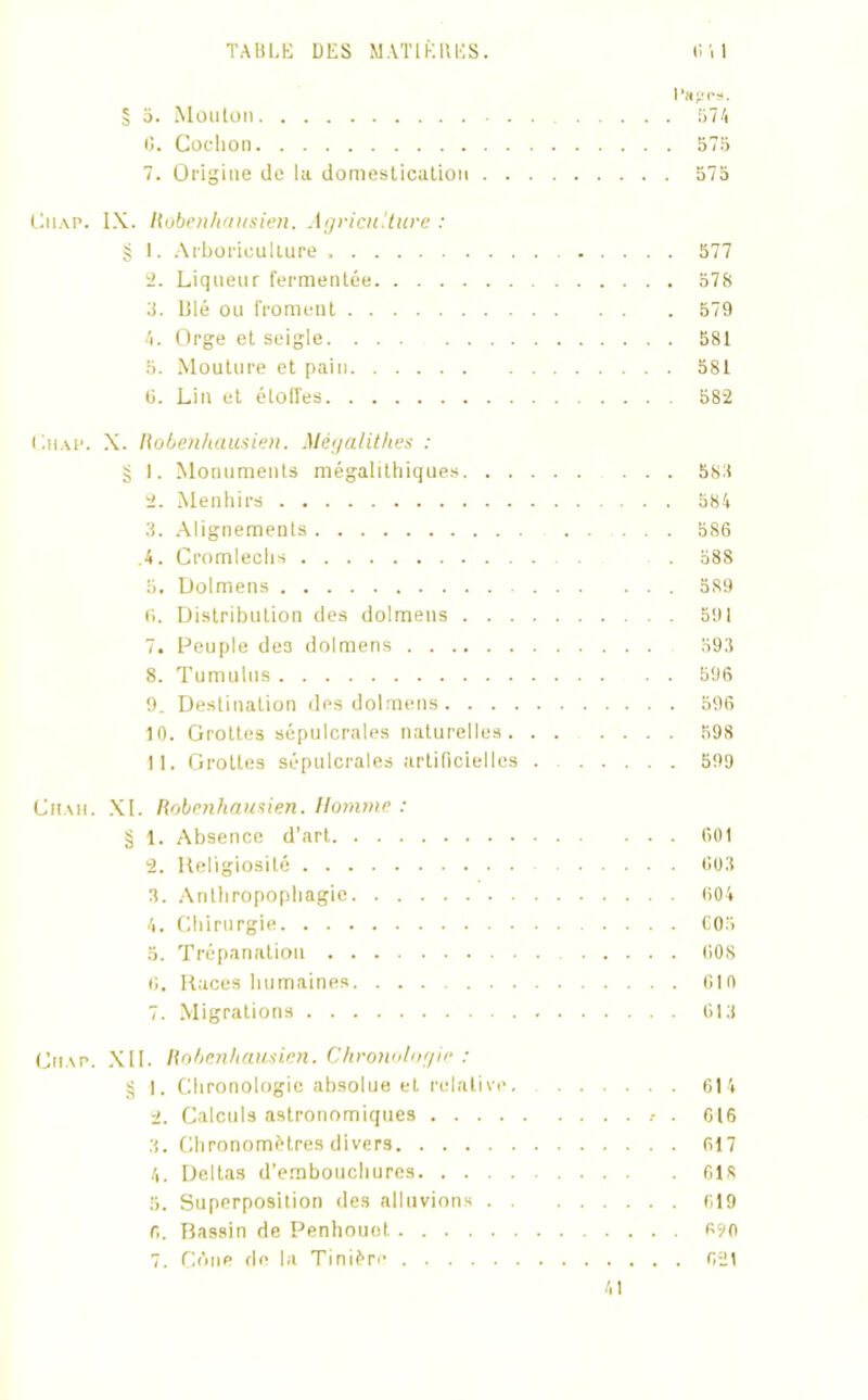 Papes. § 5. Mouton 574 0. Cochon 575 7. Origine de la domestication 575 Ciiap. IX. Hoben/iausien. Agriculture : § l. Arboriculture 577 2. Liqueur fermentée 578 8. lilé ou froment 579 •'t. Orge et seigle 581 5. Mouture et pain 581 6. Lin et étoffes 582 Lhap. X. Robenhausien. Mégalithes : g I. Monuments mégalithiques 588 2. Menhirs 584 3. Alignements 586 .4. Cromlechs 58S 5. Dolmens 589 6. Distribution des dolmens 591 7. Peuple de3 dolmens 593 8. Tumulus 596 9. Destination des dolmens 596 10. Grottes sépulcrales naturelles 598 11. Grottes sépulcrales artificielles 599 Chah. XI. Robenhausien. Homme : § 1. Absence d’art 601 2. Religiosité 603 3. Anthropophagie 604 4. Chirurgie 605 5. Trépanation 608 6. Races humaines. ... 610 7. Migrations 613 Chap. XII. Robenhausien. Chronologie : § I. Chronologie absolue et relative. 614 2. Calculs astronomiques .• . 616 3. Chronomètres divers 617 4. Deltas d’embouchures 618 5. Superposition des alluvions 619 6. Bassin de Penhouet R20 7. COne de la Tinière 621