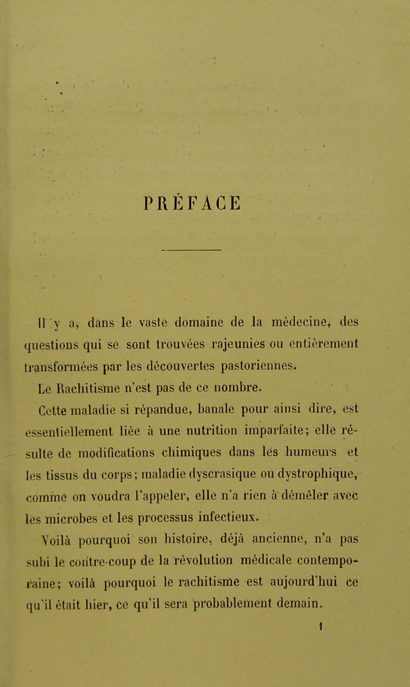 PRÉFACE Il y a, dans le vasie domaine de la médecine, des questions qui se sont trouvées rajeunies ou entièrement transformées par les découvertes pastoriennes. Le Rachitisme n'est pas de ce nombre. Cette maladie si répandue, banale pour ainsi dire, est essentiellement liée à une nutrition imparfaite; elle ré- sulte de modifications chimiques dans lés humeurs et les tissus du corps ; maladie dyscrasique ou dystrophique, comrne on voudra l'appeler, elle n'a rien à démêler avec les microbes et les processus infectieux. Voilà pourquoi son histoire, déjà ancienne, n'a pas subi le contre coup de la révolution médicale contempo- raine; voilà pourquoi le rachitisme est aujourd'hui ce qu'il était hier, ce qu'il sera probablement demain.