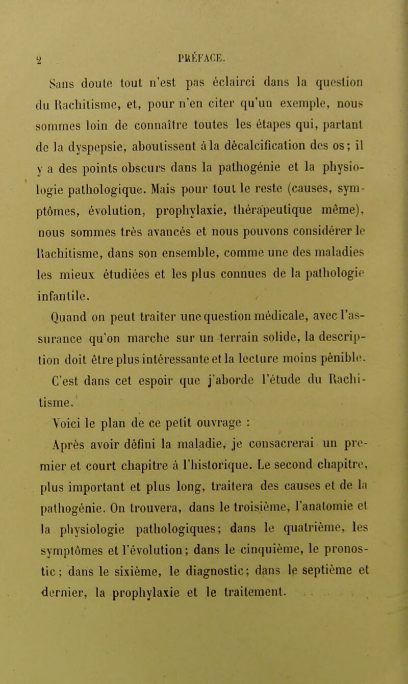 Sans doule tout n'est pas éclairci dans la question du Rachitisme, et, pour n'en citer qu'un exemple, nous sommes loin de connaître toutes les étapes qui, partant de la dyspepsie, aboutissent à la décalcification des os; il y a des points obscurs dans la pathogénie et la physio- logie pathologique. Mais pour tout le reste (causes, sym- ptômes, évolution, prophylaxie, thérapeutique même), nous sommes très avancés et nous pouvons considérer le Rachitisme, dans son ensemble, comme une des maladies les mieux étudiées et les plus connues de la pathologie infantile. Quand on peut traiter une question médicale, avec l'as- surance qu'on marche sur un terrain solide, la descrip- tion doit être plus intéressante et la lecture moins pénible. C'est dans cet espoir que j'aborde l'étude du Rachi- tisme. Voici le plan de ce petit ouvrage : Après avoir défini la maladie, je consacrerai un pre- mier et court chapitre à l'historique. Le second chapitre, plus important et plus long, traitera des cau.ses et de la palhogénie. On trouvera, dans le troisième, l'anatomie cl la physiologie pathologiques; dans le quatrième, les symptômes et l'évolution; dans le cinquième, le pronos- tic; dans le sixième, le diagnostic; dans le septième et dernier, la prophylaxie et le traitement.