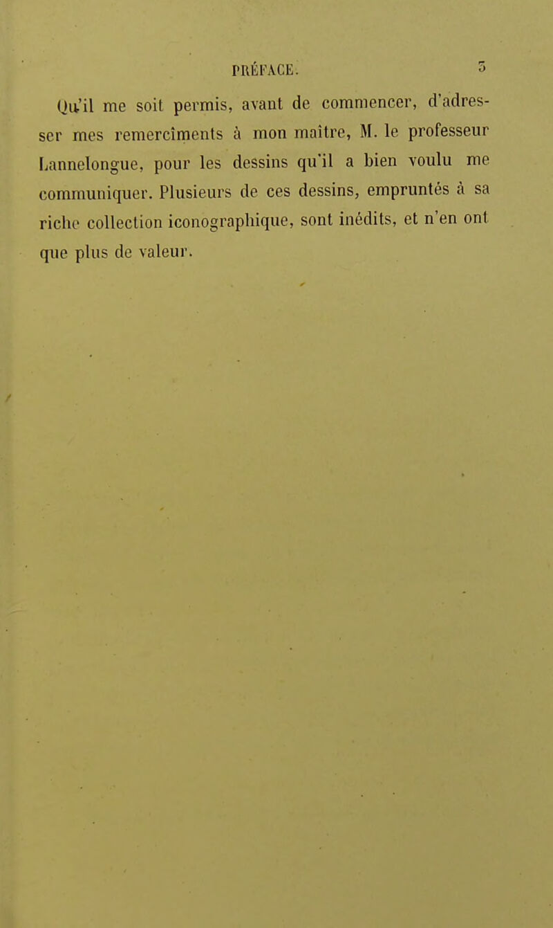 Qu'il me soit permis, avant de commencer, d'adres- ser mes remercîments à mon maître, M. le professeur Lannelongue, pour les dessins qu'il a bien voulu me communiquer. Plusieurs de ces dessins, empruntés à sa riche collection iconographique, sont inédits, et n'en ont que plus de valeur.