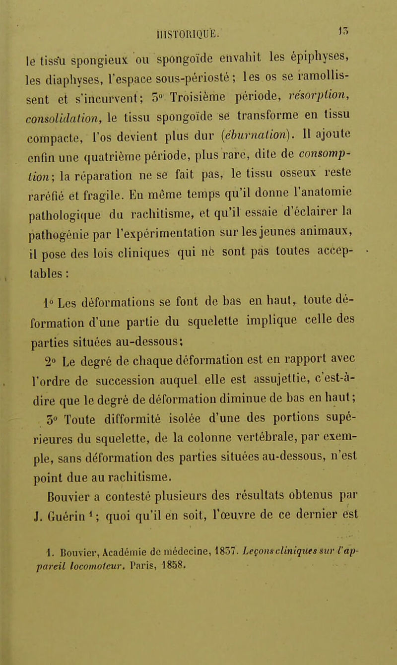 IIISTOIUQUË. le tiss*u spongieux ou spongoïde envahit les épiphyses, les diaphyses, l'espace soiis-périosté ; les os se ramollis- sent et s'incurvent; 5» Troisième période, résorption, consolidation, le tissu spongoïde se transforme en tissu compacte, l'os devient plus dur {éburnation). Il ajoute enfin une quatrième période, plus rare, dite de consomp- tion; la réparation ne se fait pas, le tissu osseux reste raréfié et fragile. Eu même temps qu'il donne l'anatomie pathoIogi(|ue du rachitisme, et qu'il essaie d'éclairer la pathogénie par l'expérimentation sur les jeunes animaux, il pose des lois cliniques qui né sont pas toutes accep- tables : 1° Les déformations se font de bas en haut, toute dé- formation d'une partie du squelette implique celle des parties situées au-dessous; 2° Le degré de chaque déformation est en rapport avec l'ordre de succession auquel elle est assujettie, c'est-à- dire que le degré de déformation diminue de bas en haut ; 3° Toute difformité isolée d'une des portions supé- rieures du squelette, de la colonne vertébrale, par exem- ple, sans déformation des parties situées au-dessous, n'est point due au rachitisme. Bouvier a contesté plusieurs des résultats obtenus par J. Guérin ^ ; quoi qu'il en soit, l'œuvre de ce dernier est l. Bouvier, Académie de médecine, 1857. Leçons cliniques sm- l'ap- pareil locomoteur. Paris, 1858.