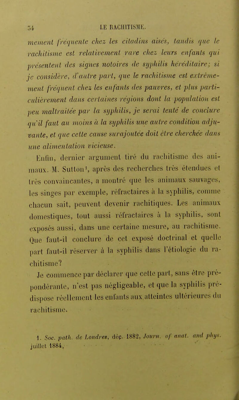 memenl fréquente chez les ciladins aisés, landk (jiic le rachUisme est relativement rare cita leurs enfants qui présentent des signes notoires de sijpliilis héréditaire: si je considère, d'autre part, que le rachitisme est extrême- ment fréquent chez les enfants des pauvres, et plus parti- culièrement dans certaines régions dont la population est peu maltraitée par la sijphiUs, je serai tenté de conclure quil faut au moins à la syphilis une autre condition adju- vante, et que cette cause surajoutée doit être cherchée dans une alimentation vicieuse. Eiiliii, dernier argunieiil tiré du i-icliilisnic des aiii- iiiaux.. M. SuUou', après des recherches très élenducs el Irès convauicanles, a montré que les animaux sauvages, les singes par exemple, réfraclaires à la syphilis, comme chacun sait, peuvent devenir rachitiques. Les animaux domestiques, tout aussi rèfractaircs à la syphilis, sont exposés aussi, dans une certaine mesure, au rachitisme. Que faut-il conclure de cet exposé doctrinal et quelle part faut-il réserver à la syphilis dans l'ètiologie du ra- chitisme? Je commence par déclarer que cette part, sans être pré- pondérante, n'est pas négligeahle, et que la syphilis pré- dispose réellement les enfants aux atteintes ultérieures du rachitisme. 1. Soc. patli. de Londres, dép. 1882, Jour», of anal, ami pliys. juillet 1884,