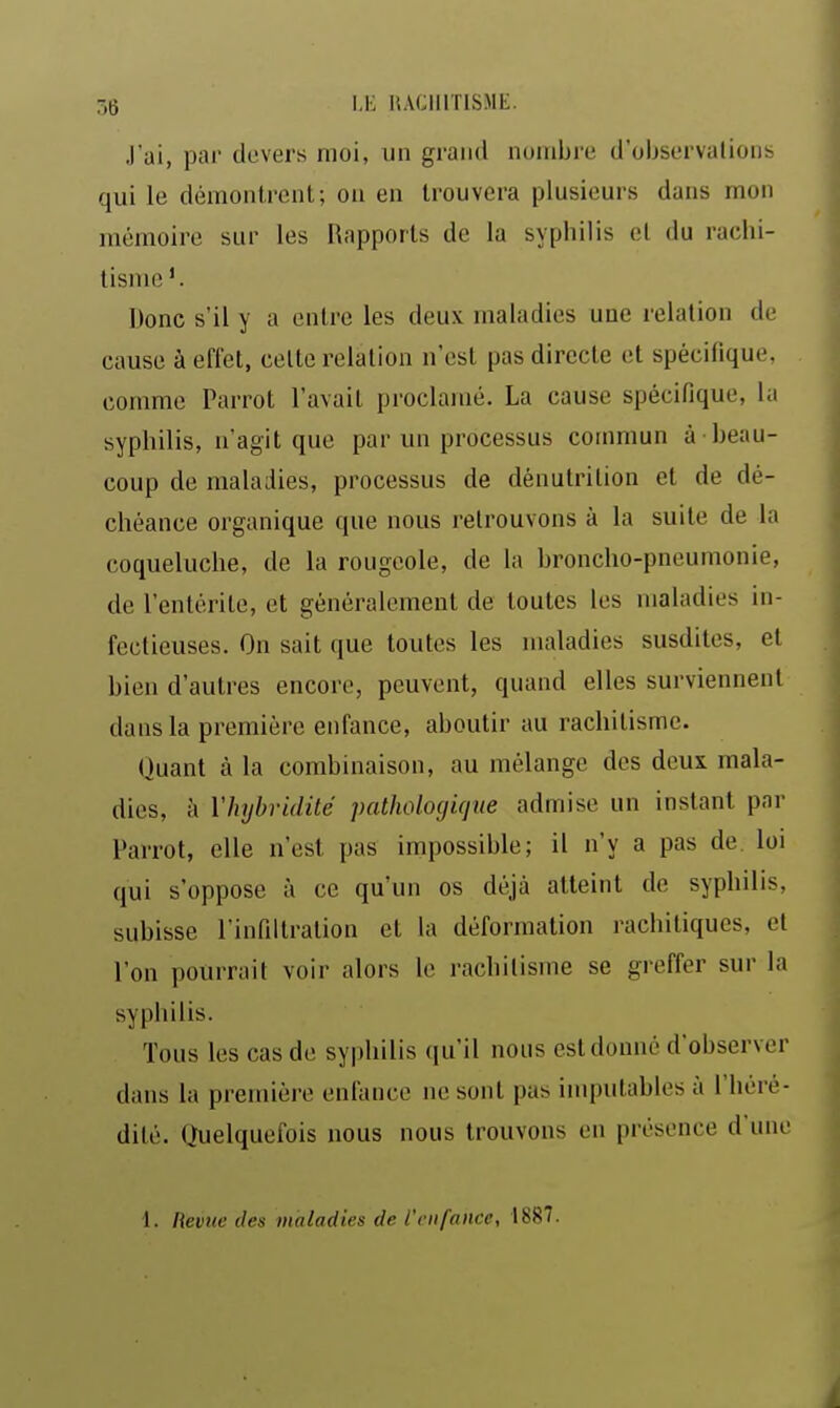 J'ai, par devers moi, un grand nombi'e d'observations qui le démontrent; ou en trouvera plusieurs dans mon mémoire sur les Rapports de la syphilis el du rachi- tisme'. Donc s'il y a entre les deux maladies une relation de cause à effet, celte relation n'est pas directe et spécifique, comme Parrot l'avait proclamé. La cause spécifique, la syphilis, n'agit que par un processus commun à beau- coup de maladies, processus de dénutrition et de dé- chéance organique que nous retrouvons à la suite de la coqueluche, de la rougeole, de la broncho-pneumonie, de l'entérite, et généralement de toutes les maladies in- fectieuses. On sait que toutes les maladies susdites, et bien d'autres encore, peuvent, quand elles surviennent dans la première enfance, aboutir au rachitisme. Quant à la combinaison, au mélange des deux mala- dies, à Vhybridité patholociique admise un instant par Parrot, elle n'est pas impossible; il n'y a pas de. loi qui s'oppose à ce qu'un os déjà atteint de syphilis, subisse l'infiltration el la déformation rachitiques, el l'on pourrait voir alors le rachitisme se greffer sur la syphilis. Tous les cas de syphilis qu'il nous est donné d'observer dans la première enfance ne sont pas imputables à l'héré- dité. Quelquefois nous nous trouvons eu présence d'une 1. Revue des maladies de l'enfance, 1887.