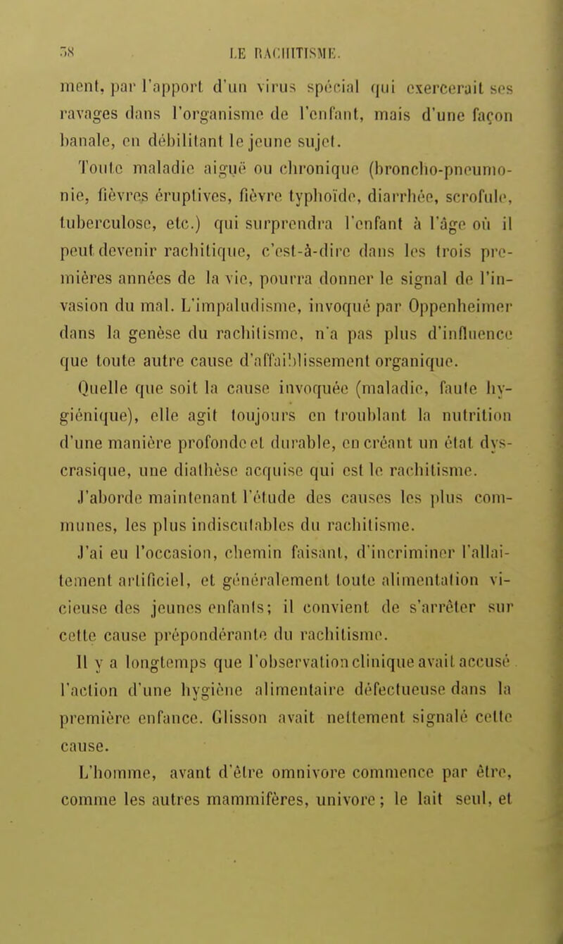 •S I.E nACIIITISMJ';. nionl, par l'apport d'un virus spôf.ial qui exercerait ses ravages dans l'organisme de l'enfant, mais d'une façon banale, en débilitant le jeune sujet. Toute maladie aiguë ou chronique (bronclio-pneunio- nie, fièvres éruplives, fièvre typhoïde, diarrhée, scrofule, tuberculose, etc.) qui surprendra l'enfant à l'âge où il peut devenir rachitiqiie, c'est-à-dire dans les trois pre- mières années de la vie, pourra donner le signal de l'in- vasion du mal. L'impaludisme, invoqué par Oppenheimer dans la genèse du rachitisme, n'a pas plus d'influence que toute autre cause d'affaiblissement organique. Quelle que soit la cause invoquée (maladie, faute hy- giénique), elle agit toujours en troublant la nutrition d'une manière profonde et durable, en créant un état dys- crasique, une dialhèso acquise qui est le rachitisme. J'aborde maintenant l'étude des causes les plus com- munes, les plus indiscutables du rachitisme. J'ai eu l'occasion, chemin faisant, d'incriminer l'allai- tement artificiel, et généralement toute alimentation vi- cieuse des jeunes enfants; il convient de s'arrêter sur cette cause prépondérante du rachitisme. Il y a longtemps que l'observation clinique avait accusé l'action d'une hygiène alimentaire défectueuse dans la première enfance. Glisson avait nettement signalé celte cause. L'homme, avant d'être omnivore commence par être, comme les autres mammifères, univore ; le lait seul, et