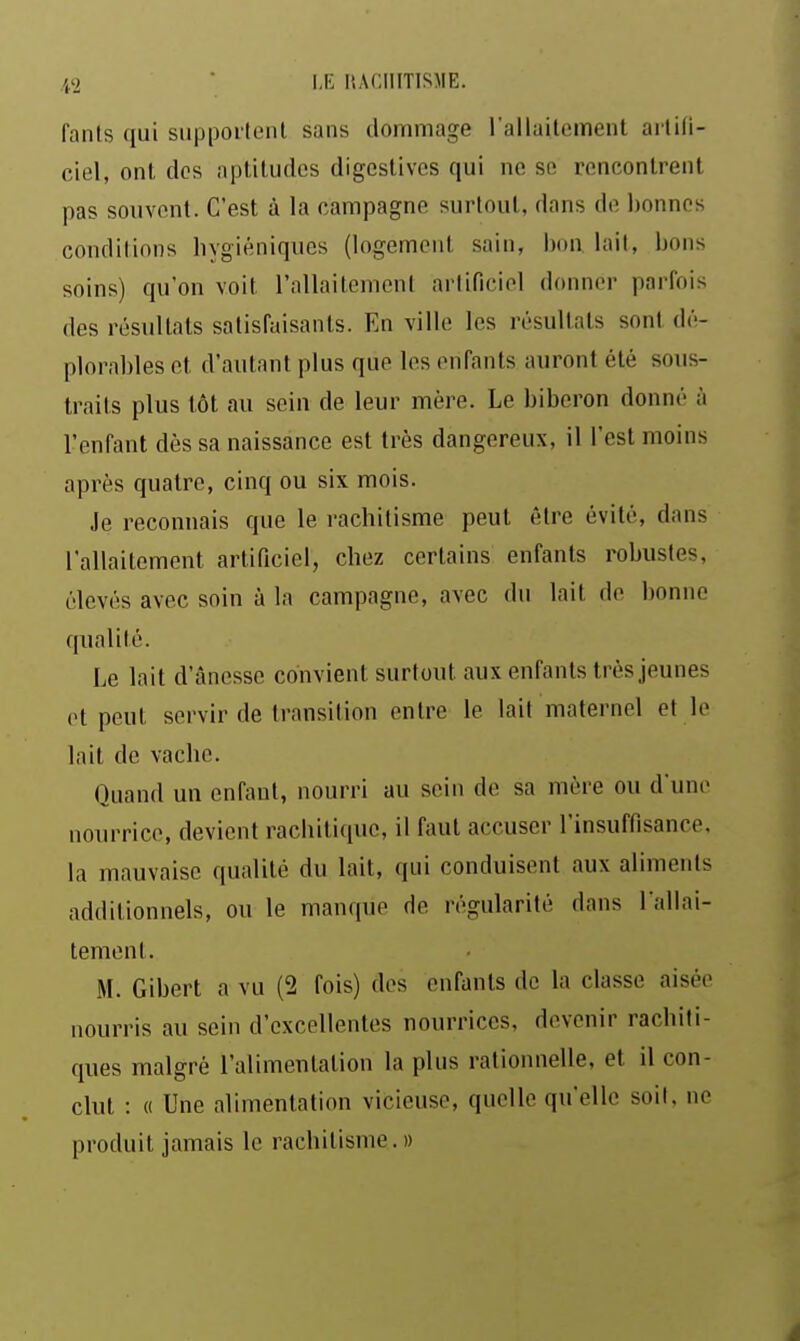 fants qui supportent sans dommage l'allaitement artiti- ciel, ont dos aptitudes digestivcs qui ne se rencontrent pas souvent. C'est à la campagne surtout, dans do bonnes conditions hygiéniques (logement sain, bon lait, bons soins) qu'on voit l'allaitement artificiel donner parfois des résultats satisfaisants. En ville les résultats sont dé- plorables et d'autant plus que les enfants auront été sous- traits plus tôt au sein de leur mère. Le biberon donné à l'enfant dès sa naissance est très dangereux, il l'est moins après quatre, cinq ou six mois. Je reconnais que le rachitisme peut être évité, dans l'allaitement artificiel, chez certains enfants robustes, élevés avec soin à la campagne, avec du lait de bonne qualité. Le lait d'ânesse convient surtout aux enfants très jeunes et peut servir de transition entre le lait maternel et le lait de vache. Quand un enfant, nourri au sein do sa mère ou dune nourrice, devient rachitique, il faut accuser l'insuffisance, la mauvaise qualité du lait, qui conduisent aux aliments additionnels, ou le manque de régularité dans Tallai- tement. M. Gibert a vu (2 fois) des enfants de la classe aisée nourris au sein d'excellentes nourrices, devenir rachiti- ques malgré l'alimentation la plus rationnelle, et il con- clut : « Une alimentation vicieuse, quelle qu'elle soit, ne produit jamais le rachitisme.» à