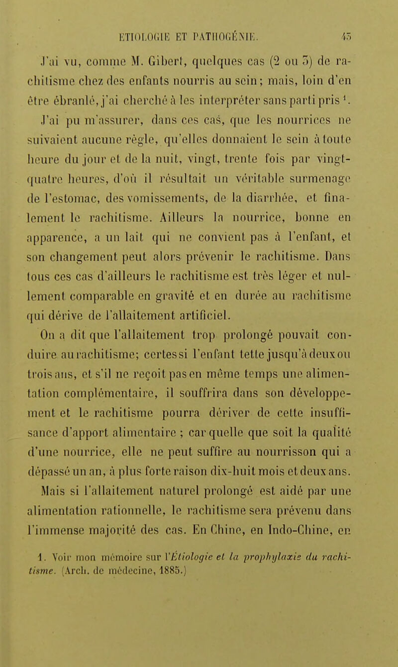 J'ai vu, comme M. Giberl, quelques cas (2 ou a) do ra- chilisrae chez des enfants nourris au sein; mais, loin d'en être ébranlé, j'ai cherché à les interpréter sans parti pris ^ J'ai pu m'assurer, dans ces cas, que les nourrices ne suivaient aucune règle, qu'elles donnaient le sein à toute heure du jour et de la nuit, vingt, trente fois par vingt- quatre heures, d'où il résultait un véritable surmenage de l'estomac, des vomissements, de la diarrhée, et fina- lement le rachitisme. Ailleurs la nourrice, bonne en apparence, a un lait qui ne convient pas à l'enfant, et son changement peut alors prévenir le rachitisme. Dans tous ces cas d'ailleurs le rachitisme est très léger et nul- lement comparable en gravité et en durée au rachitisme qui dérive de l'allaitement artificiel. On a dit que l'allaitement trop prolongé pouvait con- duire au rachitisme; certessi l'enfant tette jusqu'à deux ou trois ans, et s'il ne reçoit pas en même temps une alimen- tation complémentaire, il souffrira dans son développe- ment et le rachitisme pourra dériver de celte insuffi- sance d'apport alimentaire ; car quelle que soit la qualité d'une nourrice, elle ne peut suffire au nourrisson qui a dépassé un an, à plus forte raison dix-huit mois et deux ans. Mais si l'allaitement naturel prolongé est aidé par une alimentation rationnelle, le rachitisme sera prévenu dans l'immense majorité des cas. En Chine, en Indo-Chine, en 1. Voii mon mémoire sur VEliologic et la iirophylaxie du rachi- tisme. (Arcli. de médecine, 1885.)