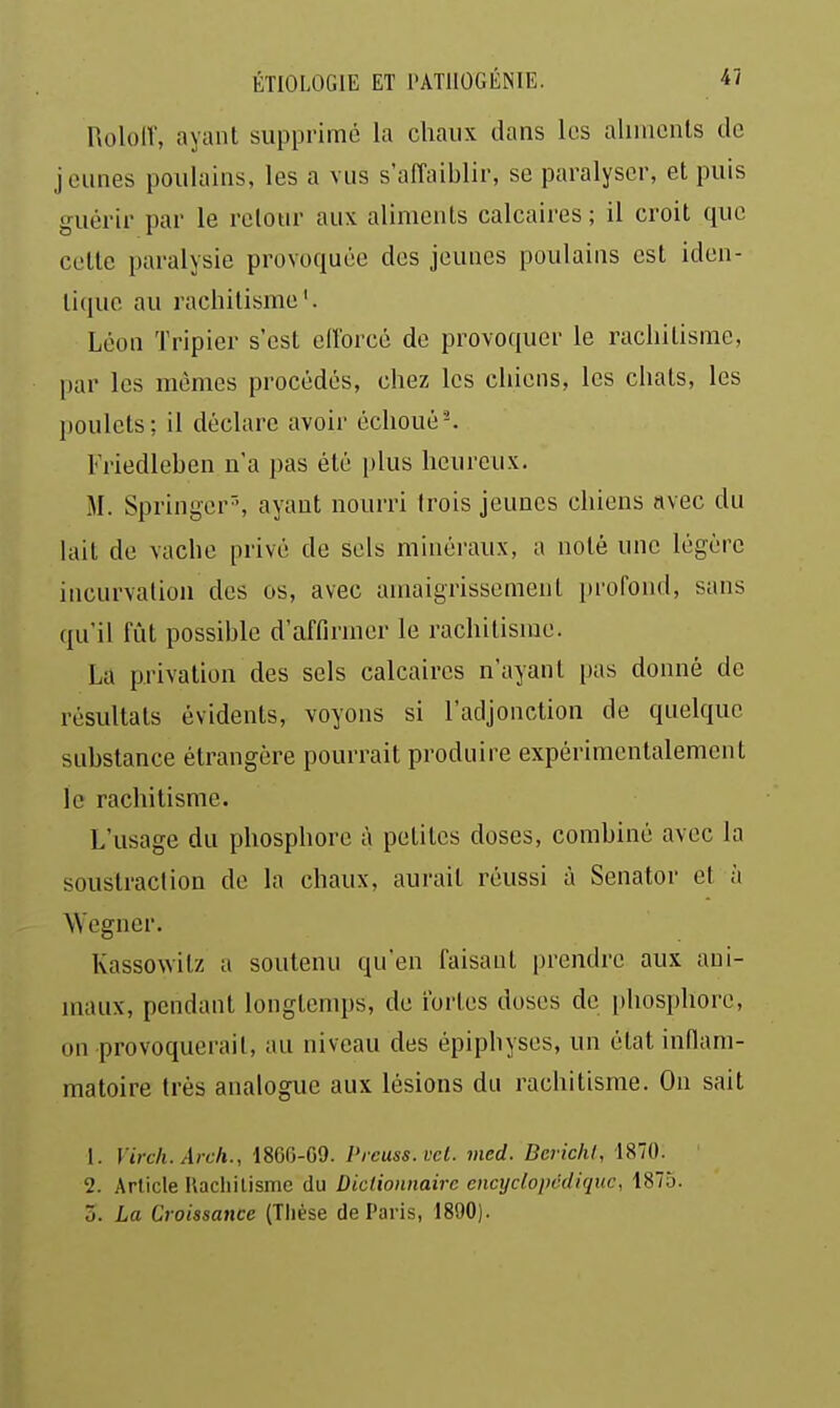 Roloir, ayant supprimé la chaux dans les aliincnls de jeunes poulains, les a vus s'affaiblir, se paralyser, et puis guérir par le relotir aux aliments calcaires ; il croit que celte paralysie provoquée des jeunes poulains est iden- tique au rachitisme'. Léon Tripier s'est elforcé de provoquer le rachitisme, par les mêmes procédés, chez les chiens, les chats, les poulets; il déclare avoir échoué^ Friedleben n'a pas été plus heureux. M. Springer'-, ayant nourri trois jeunes chiens avec du lait de vache privé de sels minéraux, a noté une légère incurvation des os, avec amaigrissement profond, sans qu'il fût possible d'affirmer le rachitisme. La privation des sels calcaires n'ayant pas donné de résultats évidents, voyons si l'adjonction de quelque substance étrangère pourrait produire expérimentalement le rachitisme. L'usage du phosphore à petites doses, combiné avec la soustraction de la chaux, aurait réussi à Senator et à Wegner. Kassowitz a soutenu qu'en faisant prendre aux ani- maux, pendant longtemps, de fortes doses de phosphore, on provoquerait, au niveau des épipbyses, un état inflam- matoire très analogue aux lésions du rachitisme. On sait 1. Virch. Arch., 1866-G9. Prcuss.vet. vied. BcvichI, 1870. 2. Article lUchilismc du Dictionnaire encyclopédique, 1875. 3. La Croissance (Thèse de Paris, 1890).