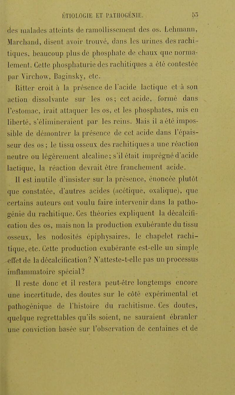 (les malades alloinls de raïuollisseiueiit des os. Lcliinanii, Marclnind, disent avoir trouvé, dans les urines desrachi- liqiies, beaucoup plus de phosphate de chaux que norma- lement. Cette phosphaturiedesrachitiques a été contestée par YirchoAV, Baginslvv, etc. Ritter croit à la présence de l'acide lactique et à son action dissolvante sur les os; cet acide, formé dans l'estomac, irait attaquer les os, et les phosphates, mis en liberté, s'élimineraient par les reins. Mais il a été impos- sible de démonti'er la présence de cet acide dans l'épais- seur des os ; le tissu osseux des rachitiquesa une réaction neutre ou légèrement alcaline; s'il était imprégné d'acide lactique, la réaction devrait être franchement acide. 11 est inutile d'insister sur la présence, énoncée plutôt que constatée, d'autres acides (acétique, oxalique), que certains auteurs ont voulu faire intervenir dans la patho- génie du rachitique. Ces théories expliquent la décalcifi- cation des os, mais non la production exubérante du tissu osseux, les nodosités épiphysaires, le chapelet rachi- tique, etc. Celte production exubérante est-elle un simple effet de la décalcification? N'atteste-t-elle pas un processus imflammatoire spécial? 11 reste donc et il restera peut-être longtemps encore une incertitude, des doutes sur le côté expérimental et palhogénique de l'histoire du racbitisme. Ces doutes, quelque regrettables qu'ils soient, ne sauraient ébranler une conviction basée sur l'observation de cenlaines et de