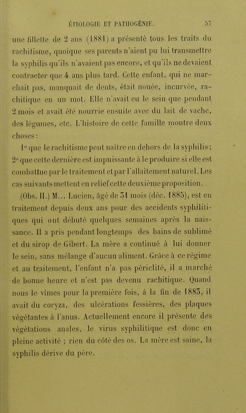 une fiUelle de '2 ans (1881) a présenté tous les traits du rachitisme, quoique ses parents n'aient pu lui transmettre la syphilis qu'ils n'avaient pas encore, et qu'ils ne devaient contracter que 4 ans plus tard. Cette enfant, qui ne mar- chait pas, manquait de dents, était nouée, incurvée, ra- chitique en un mot. Elle n'avait eu le sein que pendant 2 mois et avait été nourrie ensuite avec du lait de vache, des légumes, etc. L'histoire de cette famille montre deux choses : l^que lerachitismepeut naitreen dehors de la syphilis; 2 que celte dernière est impuissante à le produire si elle est combattue par le traitement et par l'allaitement naturel. Les cas suivants mettent en reliefcette deuxième proposition. (Obs. 11.) M... Lucien, âgé de 51 mois (déc. 1885), est eu traitement depuis deux ans pour des accidents syphiliti- ques qui ont débuté quelques semaines après la nais- sance. Il a pris pendant longtemps des bains de sublimé et du sirop de Gibert. La mère a continué à lui donner le sein, sans mélange d'aucun aliment. Grâce à ce régime et au tr.aitement, l'enfant n'a pas périclité, il a marché de bonne heure et n'est pas devenu rachitique. Quand nous le vîmes pour la première fois, à la fin de 1883, il avait du coryza, des ulcérations fessières, des plaques végétantes à l'anus. Actuellement encore il présente des végétations anales, le virus syphilitique est donc en pleine activité ; rien du côté des os. La mère est saine, la syphilis dérive du père.