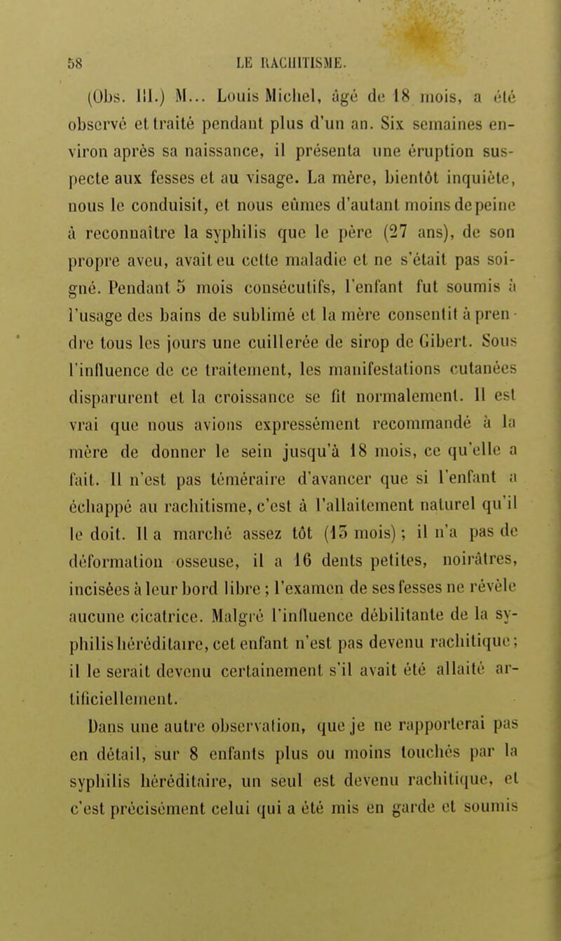 (Obs. 111.) M... Louis Michel, âgé de 18 inois, a (Ué observé et traité pendant plus d'un an. Six semaines en- viron après sa naissance, il présenta une éruption sus- pecte aux fesses et au visage. La mère, bientôt inquiète, nous le conduisit, et nous eûmes d'autant moins de peine à reconnaître la syphilis que le père (27 ans), de son propre aveu, avait eu cette maladie et ne s'était pas soi- gné. Pendant 5 mois consécutifs, l'enfant fut soumis à l'usage des bains de sublimé et la mère consentit à pren ■ dre tous les jours une cuillerée de sirop de Gibert. Sous l'influence de ce traitement, les manifestations cutanées disparurent et la croissance se fit normalement. Il est vrai que nous avions expressément recommandé à la mère de donner le sein jusqu'à 18 mois, ce qu'elle a fait. 11 n'est pas téméraire d'avancer que si l'enfant a échappé au rachitisme, c'est à l'allaitement naturel qu'il le doit, lia marché assez tôt (15 mois); il n'a pas de déformation osseuse, il a 16 dents petites, noirâtres, incisées à leur bord libre ; l'examen de ses fesses ne révèle aucune cicatrice. Malgré l'influence débilitante de la sy- philis héréditaire, cet enfant n'est pas devenu rachitique; il le serait devenu certainement s'il avait été allaité ar- tificiellement. Dans une autre observation, que je ne rapporterai pas en détail, sur 8 enfants plus ou moins touchés par la syphilis héréditaire, un seul est devenu rachitique, et c'est précisément celui qui a été mis en garde et soumis