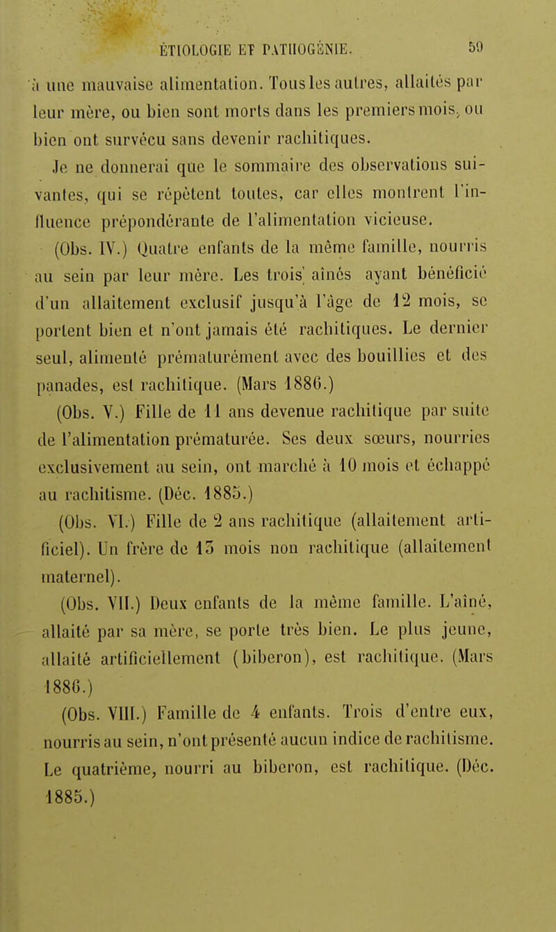 à une mauvaise alimentalion. Tous les autres, allaités pur leur mère, ou bien sont morts dans les premiers mois, ou bien ont survécu sans devenir racbitiques. Je ne donnerai que le sommaire des observations sui- vantes, qui se répètent toutes, car elles montrent l'in- Huence prépondérante de l'alimentation vicieuse. (Obs. IV.) Quatre enfants de la même famille, nourris au sein par leur mère. Les trois' aînés ayant bénéficié d'un allaitement exclusif jusqu'à l'âge de 12 mois, se portent bien et n'ont jamais été racbitiques. Le dernier seul, alimenté prématurément avec des bouillies et des panades, est rachilique. (Mars 1880.) (Obs. V.) Fille de 11 ans devenue rachitique par suite de l'alimentation prématurée. Ses deux sœurs, nourries exclusivement au sein, ont marcbé à 10 mois et écbappé au rachitisme. (Déc. 1883.) (Obs. Yl.) Fille de 2 ans rachitique (allaitement arti- ficiel). Un frère de 15 mois non rachitique (allaitement maternel). (Obs. VII.) Deux enfants de la même famille. L'aîné, allaité par sa mère, se porte très bien. Le plus jeune, allaité artificiellement (biberon), est rachitique. (Mars 188G.) (Obs. VIH.) Famille de 4 enfants. Trois d'entre eux, nourris au sein, n'ont présenté aucun indice de rachitisme. Le quatrième, nourri au biberon, est rachitique. (Déc. 1885.)