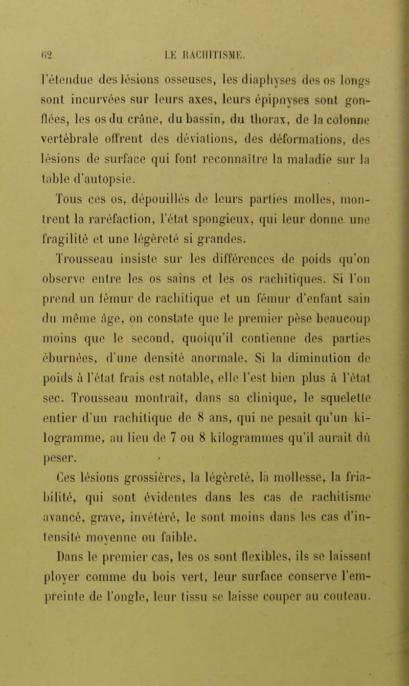 leleiidue des lésions osseuses, les diaphyses des os longs sont incurvées sur leurs axes, leurs épipnyses sont gon- flées, les os du crâne, du bassin, du thorax, de la colonne vertébrale ofl'rent dos déviations, des déformations, des lésions de surface qui font reconnaître la maladie sur la table d'autopsie. Tous ces os, dépouillés de leurs parties molles, mon- trent la raréfaction, l'état spongieux, qui leur donne une fragilité et une légèreté si grandes. Trousseau insiste sur les différences de poids qu'on observe entre les os sains et les os racbitiques. Si l'on prend un lémur de rachitique et un fémur d'enfant sain du même âge, on constate que le premier pèse beaucoup moins que le second, quoiqu'il contienne des parties éburnées, d'une densité anormale. Si la diminution do poids à l'état frais est notable, elle l'est bien plus à l'état sec. Trousseau montrait, dans sa clinique, le squelette entier d'un rachitique de 8 ans, qui ne pesait qu'un ki- logramme, au lieu de 7 ou 8 kilogrammes qu'il aurait dû peser. Ces lésions grossières, la légèreté, la mollesse, la fria- bilité, qui sont évidentes dans les cas de rachitisme avancé, grave, invétéré, le sont moins dans les cas d'in- tensité moyenne ou faible. Dans le premier cas, les os sont flexibles, ils se laissent ployer comme du bois vert, leur surface conserve l'em- preinte de l'ongle, leur tissu se laisse couper au couteau.