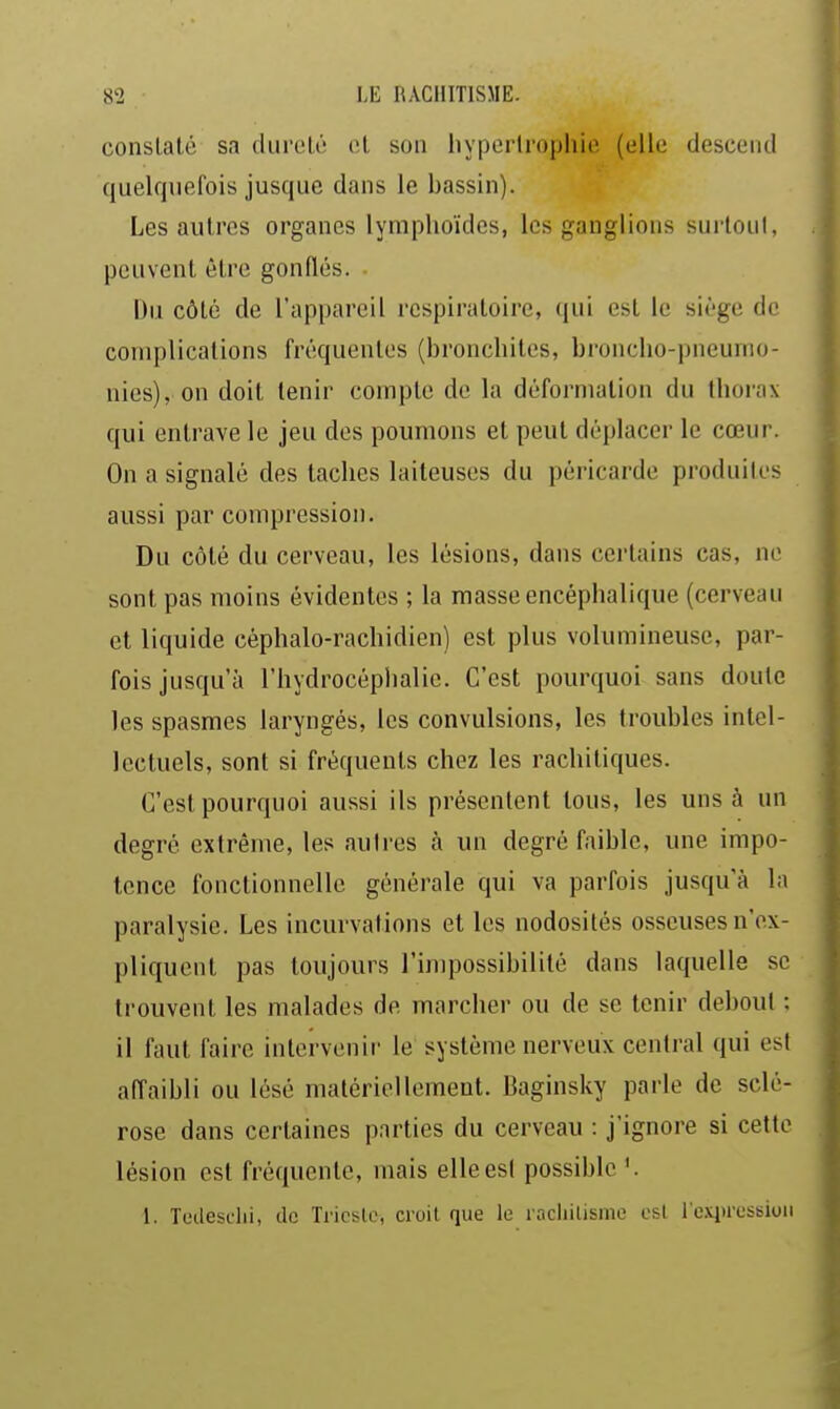 conslalé sa dureté et son liyperlrophie (elle desceiul quelquefois jusque dans le bassin). Les autres organes lymplioïdcs, les ganglions surtout, peuvent être gonflés. Du côté de l'appareil respiratoire, qui est le siège de complications fréquentes (bronchites, broncho-pneumo- nies), on doit tenir compte de la déformation du thorax qui entrave le jeu des poumons et peut déplacer le cœur. On a signalé des taches laiteuses du péricarde produites aussi par compression. Du côté du cerveau, les lésions, dans certains cas, ne sont pas moins évidentes ; la masse encéphalique (cerveau et liquide céphalo-rachidien) est plus volumineuse, par- fois jusqu'à l'hydrocéphalie. C'est pourquoi sans doute les spasmes laryngés, les convulsions, les troubles intel- lectuels, sont si fréquents chez les rachitiques. C'est pourquoi aussi ils présentent tous, les uns à un degré extrême, les autres à un degré faible, une impo- tence fonctionnelle générale qui va parfois jusqu'à la paralysie. Les incurvations et les nodosités osseuses n'ex- pliquent pas toujours l'impossibilité dans laquelle se trouvent les malades de marcher ou de se tenir debout : il faut faire intervenir le système nerveux central qui est affaibli ou lésé matériellement. Baginsky parle de sclé- rose dans certaines parties du cerveau : j'ignore si cette lésion est fréquente, mais elleesl possible'. 1. Tedesdii, de Tricslc, croit que le racliilisme est roqu'cssion