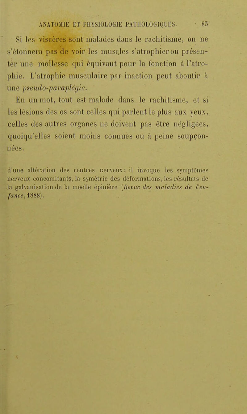 Si les viscères sont malades dans le rachitisme, on ne s'étonnera pas de voir les muscles s'atrophier ou présen- ter une mollesse qui équivaut pour la fonction à l'atro- phie. L'atrophie musculaire par inaction peut aboulir h une 2)seudo-paraplégie. En un mot, tout est malade dans le rachitisme, et si les lésions des os sont celles qui parlent le plus aux yeux, celles des autres organes ne doivent pas être négligées, quoiqu'elles soient moins connues ou à peine soupçon- nées. d'une altération des centres nerveux ; il invoque les symptômes nerveux concomitants, la symétrie des déformations, les résultais de la galvanisation de la moelle épiaière [fkviie des maladies de l'cii- /a>ifc, 1888).