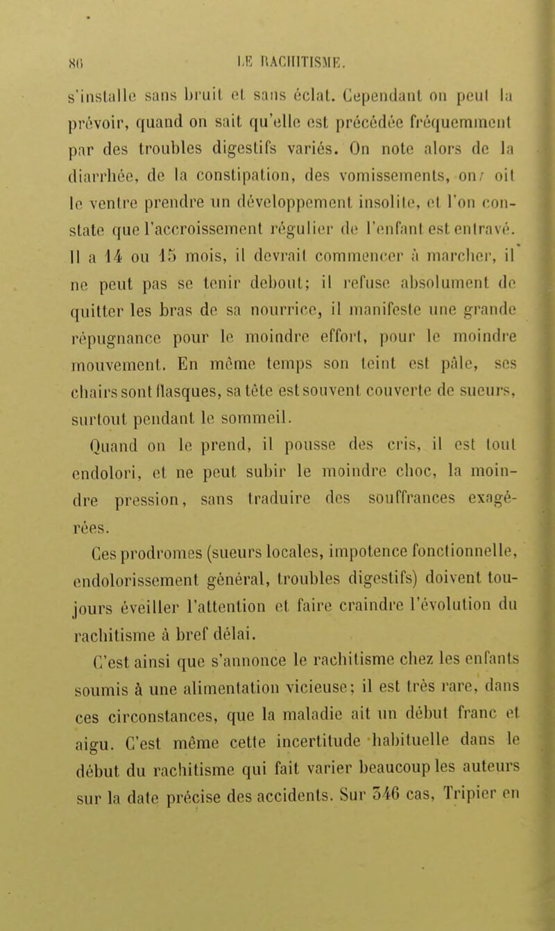 m \M HACIIITISME. s'ilisliillc sans bruit, el, sans éclat. Cependant on peut la prévoir, quand on sait qu'ellft est précédée fréquemment par des troubles digestifs variés. On note alors de la diarrhée, de la constipation, des vomissements, on; oit le ventre prendre un développement insolite, et l'on con- state que l'accroissement régulier d(! l'enfant est entravé. Il a 14 ou 15 mois, il devrait commencer à marcher, il ne peut pas se tenir debout; il i-efuse absolument do quitter les bras de sa nourrice, il manifeste une grande répugnance pour le moindre effort, pour le moindre mouvement. En même temps son teint est pâle, ses chairs sont llasques, sa tête estsouvent couverte de sueurs, surtout pendant le sommeil. Quand on le prend, il pousse des cris, il est tout endolori, et ne peut subir le moindre choc, la moin- dre pression, sans traduire des souffrances exagé- rées. Ces prodromes (sueurs locales, impotence fonctionnelle, endolorissement général, troubles digestifs) doivent tou- jours éveiller l'attention et faire craindre l'évolution du rachitisme à bref délai. C'est ainsi que s'annonce le racliitisme chez les enfants soumis à une alimentation vicieuse; il est très rare, dans ces circonstances, que la maladie ait un début franc et aigu. C'est même cette incertitude habituelle dans le début du rachitisme qui fait varier beaucoup les auteurs sur la date précise des accidents. Sur 546 cas. Tripier en