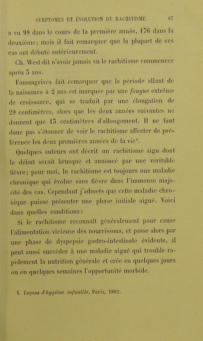 a vu 98 dans lo cours de la première année, 176 dans la deuxième; mais il fait remarquer que la plupart de ces cas ont débuté antérieurement. Ch. West dit n'avoir jamais vu le rachitisme commencer après 5 ans. Fonssagrives fait remarquer que la période allant de la naissance à '2 ans est marquée par une fougue extrême de croissance, qui se traduit par une élongation de 29 centimètres, alors que les deux années suivantes ne donnent que 13 centimètres d'allongement. 11 ne faut donc pas s'étonner de voir le rachitisme affecter de pré- férence les deux premières années de la vie'. Quelques auteurs ont décrit un rachitisme aigu dont le début serait brusque et annoncé par une véritable lièvre; pour moi, le rachitisme est toujours une maladie chronique qui évolue sans fièvre dans l'immense majo- rité des cas. Cependant j'admets que cette maladie chro- nique puisse présenter une phase initiale aiguë. Voici dans quelles conditions: Si le rachitisme reconnaît généralement pour cause l'alimentation vicieuse des nourrissons, et passe alors par une phase de dyspepsie gastro-intestinale évidente, il peut aussi succéder h une maladie aiguë qui trouble ra- pidement la nutrition générale et crée en quelques jours ou en quelques semaines l'opportunité morbide.