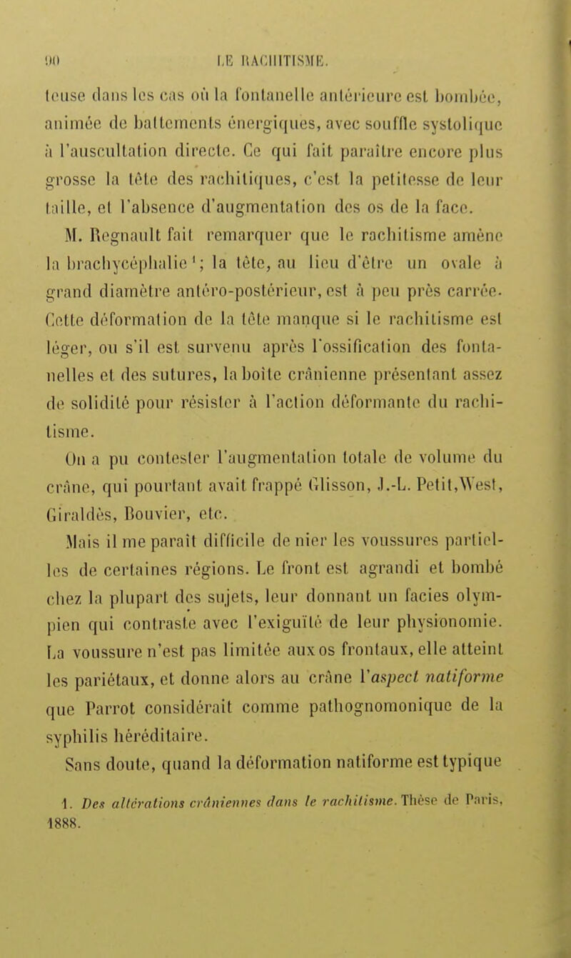 !)() I,E ItACIIITISMK. lOLise. dans les cas où la fonlanelle antérieure esl bombée, animée de ballemcnls énergiques, avec souffle sysloliquc à l'auscultation directe. Ce qui fait paraître encore plus grosse la tète des rachiliques, c'est la petitesse de leur taille, cl l'absence d'augmentation des os de la face. M. Rognault fait remarquer que le rachitisme amène la brachycéphalie ' ; la tête, au lieu d'être un ovale h grand diamètre antéro-postérieur, est à peu près carrée. Cette déformation de la Icte manque si le rachitisme est léger, on s'il est survenu après l'ossification des fonta- nelles et des sutures, la boîte crânienne présentant assez de solidité pour résister à l'action déformante du rachi- tisme. On a pu contester l'augmentation totale de volume du crâne, qui pourtant avait frappé Glisson, J.-L. Petit.West, Giraldès, Bouvier, etc. .Mais il me paraît difficile de nier les voussures partiel- les de certaines régions. Le front est agrandi et bombé chez la plupart des sujets, leur donnant un faciès olym- pien qui contraste avec l'exiguïté de leur physionomie. La voussure n'est pas limitée aux os frontaux, elle atteint les pariétaux, et donne alors au crâne l'aspect natiforme que Parrot considérait comme pathognomonique de la syphilis héréditaire. Sans doute, quand la déformation natiforme est typique \. Des altérations crâniennes dans le rachitisme. Thèse de Paris, 1888.