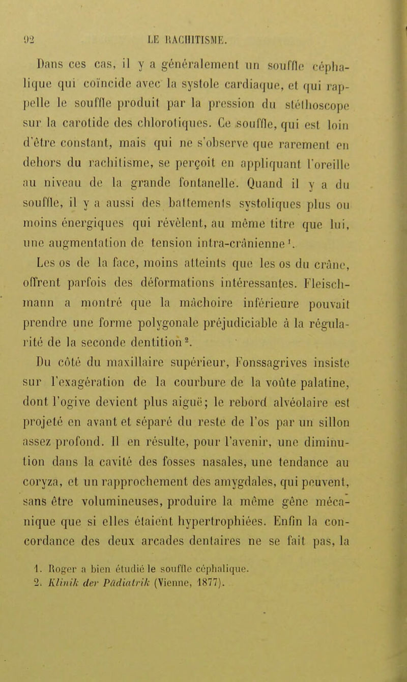 !)2 LIÎ ItACUlTISJIK. Dans ces cas, il y a généralement un souffle cépha- lique qui coïncide avec la systole cardiaque, et qui rap- pelle le soufde produit par la pression du sléllioscope sur la carotide des cliloroliques. Ce .souffle, qui est loin d'être constant, mais qui ne s'observe que rarement en dehors du rachilisme, se perçoit en appliquant l'oreille au niveau de la grande fontanelle. Quand il y a du souffle, il y a aussi des baltemenis systoliques plus ou moins énergiques qui révèlent, au même titre que lui, une augmentation de tension intra-crànienne'. Les os de la face, moins atteints que les os du crâne, offrent parfois des défoliations intéressantes. Fleisch- mann a montré que la mâchoire inférieure pouvait prendre une forme polygonale préjudiciable à la régula- rité de la seconde dentition ^ Du côté du maxillaire supérieur, Fonssagrives insiste sur l'exagération de la courbure de la voûte palatine, dont l'ogive devient plus aiguë; le rebord alvéolaire est projeté en avant et séparé du reste de l'os par un sillon assez profond. Il en résulte, pour l'avenir, une diminu- tion dans la cavité des fosses nasales, une tendance au coryza, et un rapprochement des amygdales, qui peuvent, sans être volumineuses, produire la même gêne méca- nique que si elles étaient hypertrophiées. Enfin la con- cordance des deux arcades dentaires ne se fait pas, la 1. Rog-or ;i bien ('ludiéle soiinic céplialique.