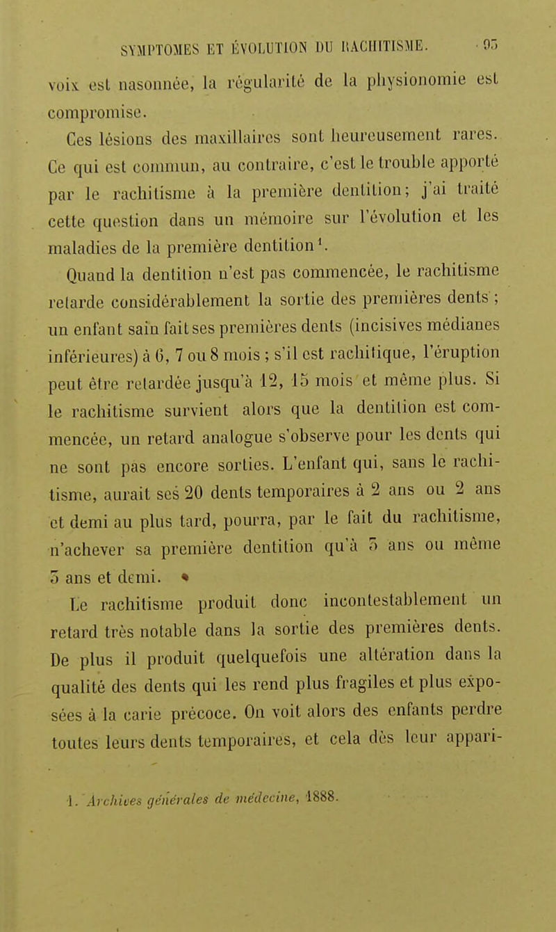 voix, est nasonnée, la rôgulai-ité de la physionomie est compromise. Ces lésions des maxillaires sont heureusement rares. Ce qui est commun, au contraire, c'est le trouhle apporté par le rachitisme à la première dentition; j'ai traité cette question dans un mémoire sur l'évolution et les maladies de la première dentition'. Quand la dentition n'est pas commencée, le rachitisme retarde considérablement la sortie des premières dents ; un enfant sain fait ses premières dents (incisives médianes inférieures) à 0, 7 ou 8 mois ; s'il est rachilique, l'éruption peut être rolardée jusqu'à 12, 15 mois et même plus. Si le rachitisme survient alors que la dentition est com- mencée, un retard analogue s'observe pour les dents qui ne sont pas encore sorties. L'enfant qui, sans le rachi- tisme, aurait ses 20 dents temporaires à 2 ans ou 2 ans et demi au plus tard, pourra, par le fait du rachitisme, n'achever sa première dentition qu'à o ans ou même 5 ans et demi. * Le rachitisme produit donc incontestablement un retard très notable dans la sortie des premières dents. De plus il produit quelquefois une altération dans la qualité des dents qui les rend plus fragiles et plus expo- sées à la carie précoce. On voit alors des enfants perdre toutes leurs dents temporaires, et cela dès leur appari- 1. Archives générales de médecine, 1888.