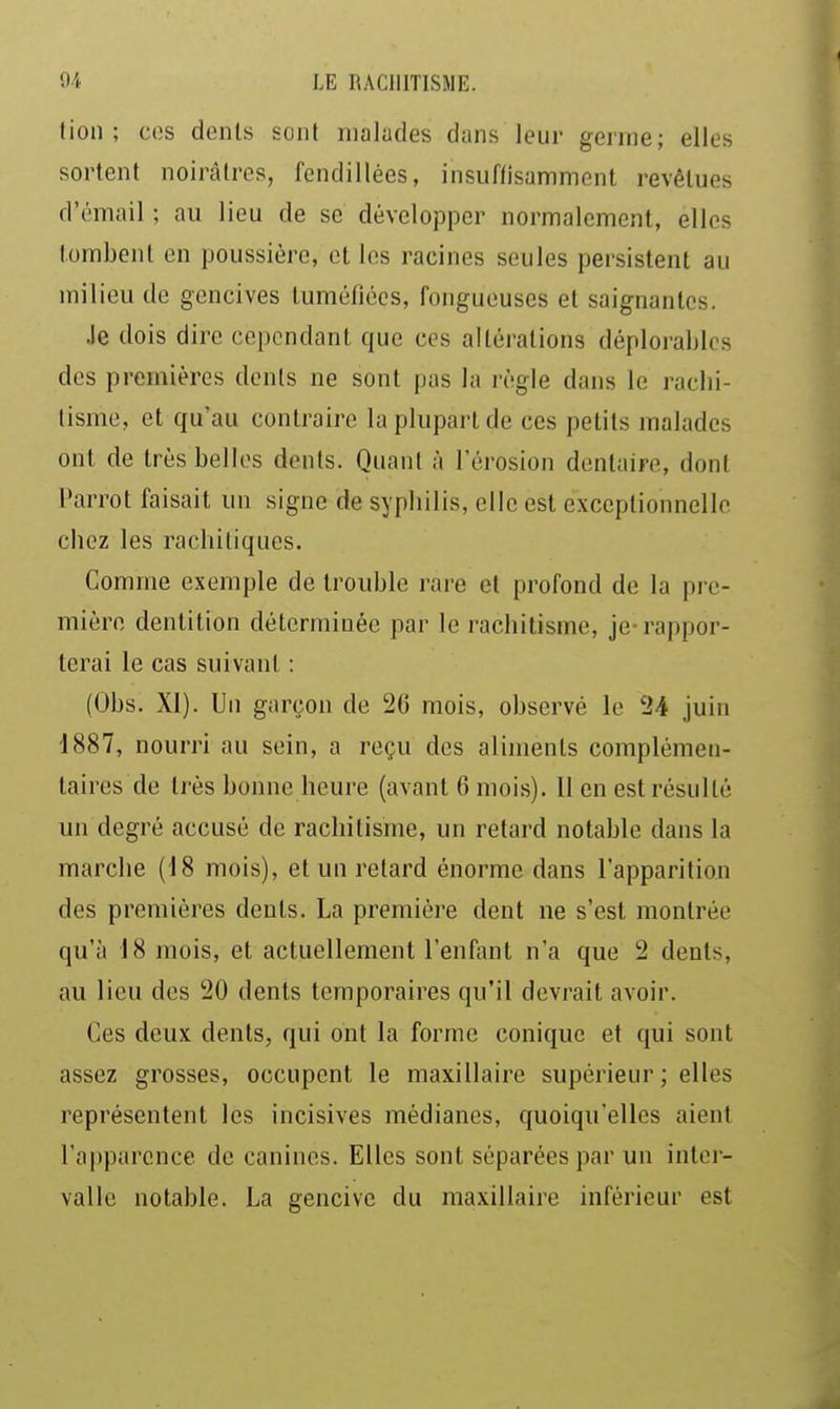 (ion; ces dents sont malades dans leur germe; elles sortent noirâtres, fendillées, insuffisamment revêtues d'émail ; au lieu de se développer normalement, elles tombent en poussière, et les racines seules persistent au milieu de gencives tuméfiées, fongueuses et saignantes. Je dois dire cependant que ces altérations déplorables des premières dents ne sont pas la règle dans le raclii- tisme, et qu'au contraire la plupart de ces petits malades ont de très belles dents. Quant à l'érosion dentaire, dont Parrot faisait un signe de sypbilis, clic est exceptionnelle cliez les rachitiques. Comme exemple de trouble rare et profond de la pi e- mièro dentition déterminée par le l'achitisme, je-rappor- terai le cas suivant : (Obs. XI). Un garçon de 26 mois, observé le 24 juin 1887, nourri au sein, a reçu des aliments complémen- taires de très bonne heure (avant 6 mois). Il en est résulté un degré accusé de rachitisme, un retard notable dans la marche (18 mois), et un retard énorme dans l'apparitiou des premières dents. La première dent ne s'est montrée qu'à 18 mois, et actuellement l'enfant n'a que 2 dents, au lieu des 20 dents temporaires qu'il devrait avoir. Ces deux dents, qui ont la forme conique et qui sont assez grosses, occupent le maxillaire supérieur ; elles représentent les incisives médianes, quoiqu'elles aient l'apparence de canines. Elles sont séparées par un inter- valle notable. La gencive du maxillaire inférieur est