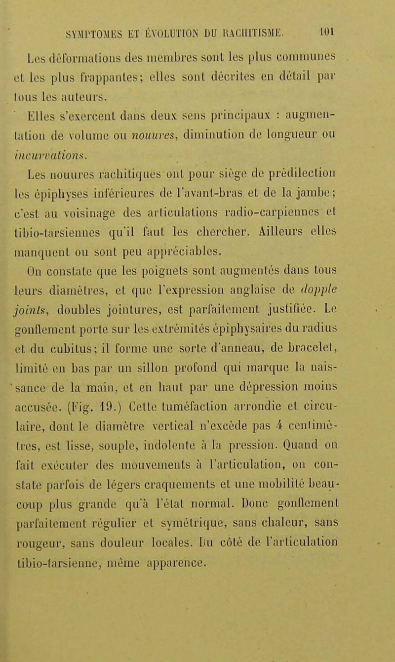 Los déronualioiis dos luoiubres sont los plus coniniuiics ol les plus frappantes; ollos sont décrites en détail par lous les auteurs. Elles s'exercent dans deux sens principaux : augmen- tation de volume ou nouures, diminution de longueur ou incurvations. Les nouures racliitiques ont pour siège de prédilection los épiphyses inférieures de l'avant-bras et de la jambe ; c'est au voisinage des articulations radio-carpiennes et libio-tarsiennes qu'il faut les chercher. Ailleurs elles manquent ou sont peu appréciables. On constate que les poignets sont augmentés dans tous leurs diamètres, et que l'expression anglaise de dopple joints, doubles jointures, est parfaitement justifiée. Lo gonflement porte sur les extrémités épiphysaires du radius et du cubitus; il forme une sorte d'anneau, de bracelet, limité en bas par un sillon profond qui marque la uais- sance de la main, et en haut par une dépression moins accusée. (Fig. 19.) Cette tuméfaction arrondie et circu- laire, dont le diamètre vertical n'excède pas 4 cenlimé- tres, est lisse, souple, indolente à la pression. Quand on fait exécuter des mouvements à l'articulation, on con- state parfois de légers craquements et une mobilité beau- co-up plus grande qu'à l'état normal. Donc gonflement parfaitement régulier et symétrique, sans chaleur, sans rougeur, sans douleur locales. Du côté de l'articulation tibio-tarsienne, même apparence.