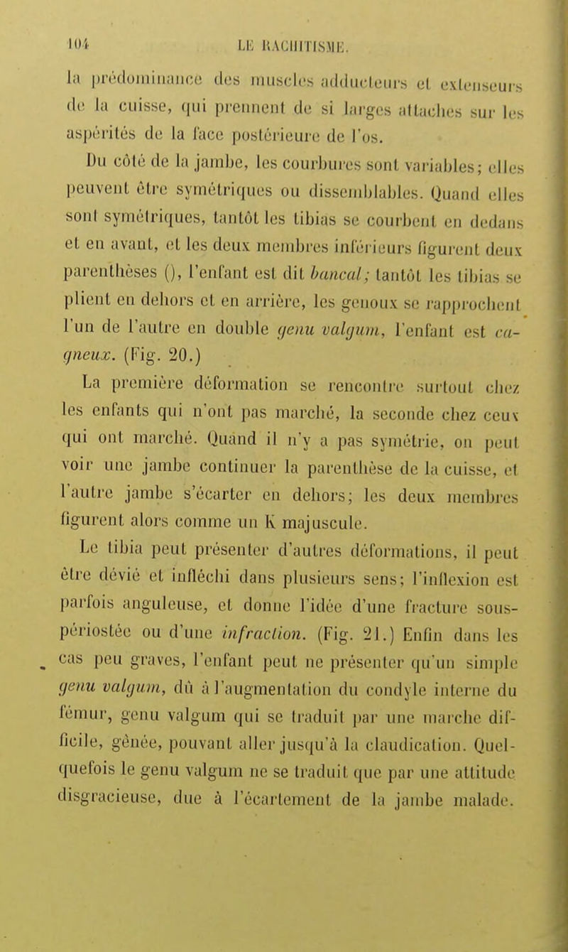 lOi LE KACIIiTISMIi. la prodoiiiiiiaiico des muscles addiicleuis el exleiiseurs la cuisse, qui prennent de si larges attaches sur les aspérités de la lace postérieure de l'os. Du côté de la jambe, les courbures sont variables; (!lles peuvent être symétriques ou dissemblables. Quand elles sont symétriques, tantôt les tibias se courbent en dedans el en avant, et les deux membres inférieurs figurent deux parenthèses (), l'enfant est dit bancal; tantôt les tibias se plient en dehors et en arrière, les genoux se rapprochent l'un de l'autre en double genu vaUjum, l'enfant est ca- gneux. (Fig. 20.) La première déformation se rencontre surtout chez les enfants qui n'ont pas marché, la seconde chez ceux qui ont marché. (Juand il n'y a pas symétrie, on peut voir une jambe continuer la parenthèse de la cuisse, et l'autre jambe s'écarter en dehors; les deux membres figurent alors comme un K majuscule. Le tibia peut présenter d'autres déformations, il peut être dévié et infléchi dans plusieurs sens; l'inflexion est parfois anguleuse, et donne l'idée d'une fracture sous- périostée ou d'une in fraction. (Fig. 21.) Enfin dans les ^ cas peu graves, l'enfant peut ne présenter qu'un simple (jenu vaUjum, dù à l'augmentation du condyle interne du fémur, genu valgum qui se traduit par une marche dif- ficile, gênée, pouvant aller jusqu'à la claudication. Quel- quefois le genu valgum ne se traduit que par une attitude disgracieuse, due à l'écartement de la jambe malade.