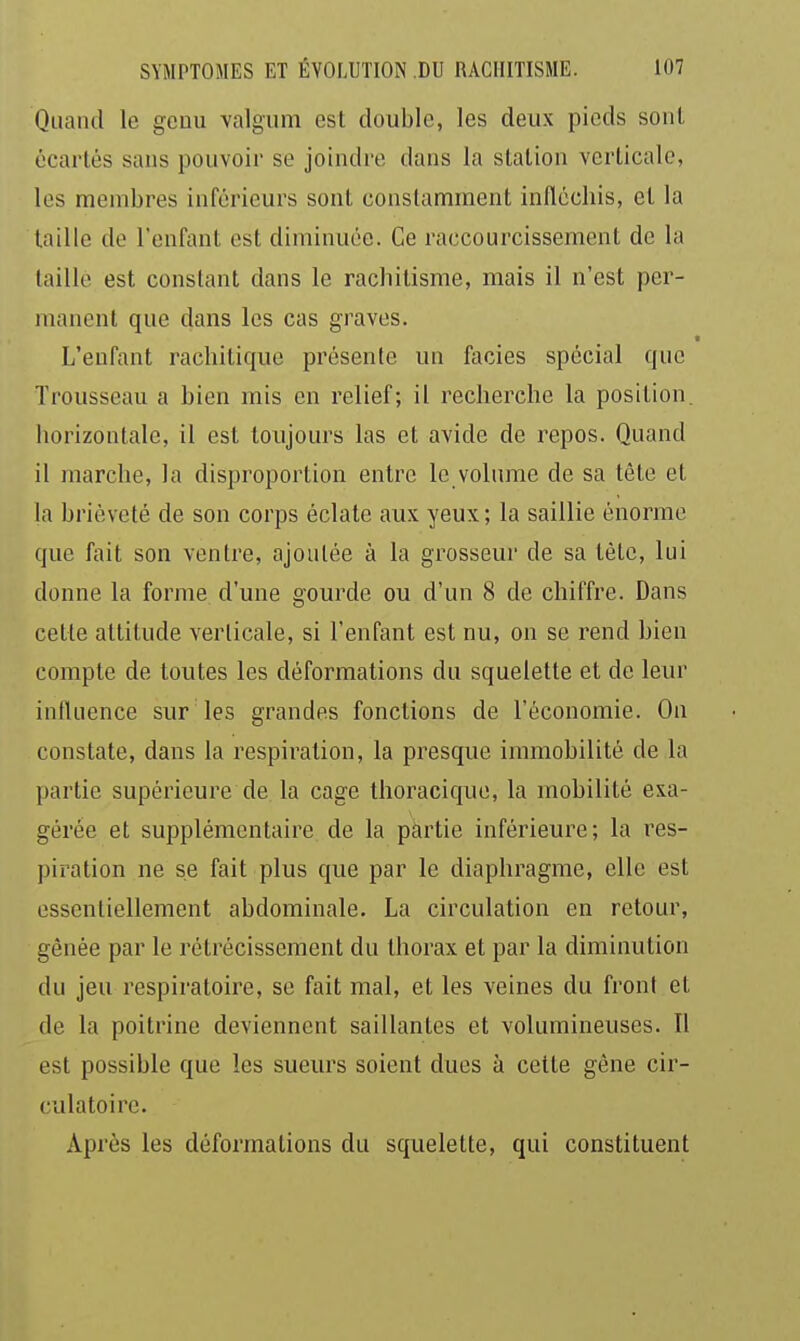 Quand le gcuu Yalgum est double, les deux pieds soiil écartés sans pouvoir se joindre dans la station verticale, les membres inférieurs sont constamment infléchis, et la taille de l'enfant est diminuée. Ce raccourcissement de la taille est constant dans le rachitisme, mais il n'est per- manent que dans les cas graves. L'enfant rachitique présente un faciès spécial que Trousseau a bien mis en relief; il recherche la position, horizontale, il est toujours las et avide de repos. Quand il marche, la disproportion entre le volume de sa tête et la brièveté de son corps éclate aux yeux ; la saillie énorme que fait son ventre, ajoutée à la grosseur de sa tète, lui donne la forme d'une gourde ou d'un 8 de chiffre. Dans cette attitude verticale, si l'enfant est nu, on se rend bien compte de toutes les déformations du squelette et de leur influence sur les grandes fonctions de l'économie. Ou constate, dans la respiration, la presque immobilité de la partie supérieure de la cage thoracique, la mobilité exa- gérée et supplémentaire de la partie inférieure ; la res- piration ne se fait plus que par le diaphragme, elle est essentiellement abdominale. La circulation en retour, gênée par le rétrécissement du thorax et par la diminution du jeu respiratoire, se fait mal, et les veines du front et de la poitrine deviennent saillantes et volumineuses. Il est possible que les sueurs soient dues à cette gêne cir- culatoire. Après les déformations du squelette, qui constituent