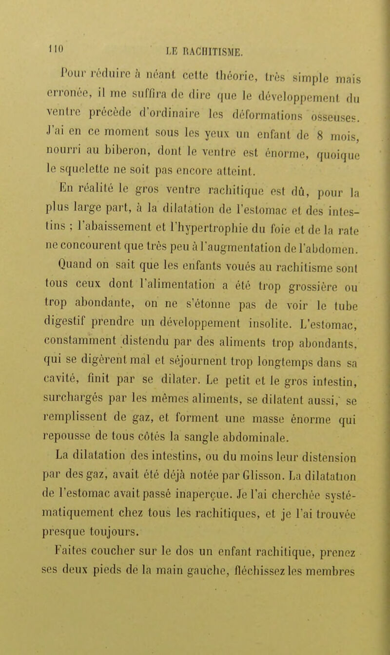 Pour réduire à néant cette théorie, très simple mais erronée, il me suffira de dire que le développement du ventre précède d'ordinaire les déformations osseuses. J'ai en ce moment sous les yeux un enfant de 8 mois, nourri au biberon, dont le ventre est énorme, quoique le squelette ne soit pas encore atteint. En réalité le gros ventre rachitique est dû, pour la plus large part, à la dilatation de l'estomac et des intes- tins ; l'abaissement et l'hypertrophie du foie et de la rate ne concourent que très peu à l'augmentation de l'abdomen. Quand on sait que les enfants voués au rachitisme sont tous ceux dont l'alimentation a été trop grossière ou trop abondante, on ne s'étonne pas de voir le tube digestif prendre un développement insolite. L'estomac, constamment distendu par des aliments trop abondants, qui se digèrent mal et séjournent trop longtemps dans sa cavité, finit par se dilater. Le petit et le gros intestin, surchargés par les mêmes aliments, se dilatent aussi,- se remplissent de gaz, et forment une masse énorme qui repousse de tous côtés la sangle abdominale. La dilatation des intestins, ou du moins leur distension par des gaz, avait été déjà notée par Glisson. La dilatation de l'estomac avait passé inaperçue. Je l'ai cherchée systé- matiquement chez tous les rachitiques, et je l'ai trouvée presque toujours. Faites coucher sur le dos un enfant rachitique, prenez ses deux pieds de la main gauche, fléchissez les membres