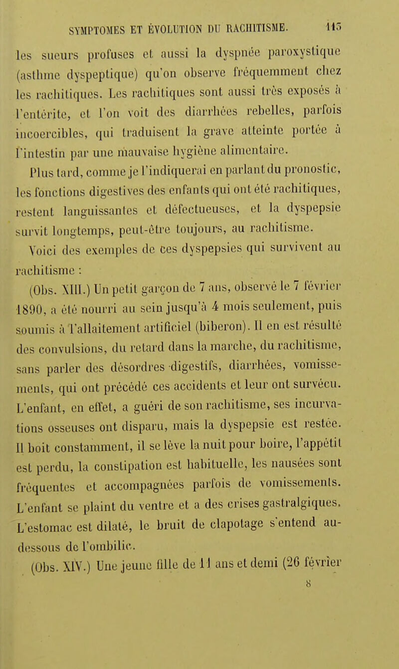 les sueurs profuscs et. aussi la dyspnée paroxystique (asthme dyspeptique) qu'on observe fréquemment chez les rachitiqucs. Les rachitiques sont aussi très exposés à l'entérite, et l'on voit des diarrhées rebelles, parfois incoercibles, qui traduisent la grave atteinte portée ù l'intestin par une riiauvaise hygiène alimentaire. Plus lard, comme je l'indiquerai en parlant du pronostic, les fonctions digestives des enfants qui ont été rachitiques, lestent languissanles et défectueuses, et la dyspepsie survit longtemps, peut-être toujours, au rachitisme. Voici des exemples de ces dyspepsies qui survivent au rachitisme : (Obs. Mil.) Un petit garçon de 7 ans, observé le 7 février 1890, a été nourri au sein jusqu'à 4 mois seulement, puis soumis à l'allaitement artificiel (biberon). Il en est résulté des convulsions, du retard dans la marche, du rachitisme, sans parler des désordres digestifs, diarrhées, vomisse- ments, qui ont précédé ces accidents et leur ont survécu. L'enfant, en effet, a guéri de son rachitisme, ses incurva- tions osseuses ont disparu, mais la dyspepsie est restée. 11 boit constamment, il se lève la nuit pour boire, l'appétit est perdu, la constipation est habituelle, les nausées sont fréquentes et accompagnées parfois de vomissemenls. L'enfant se plaint du ventre et a des crises gastralgiques. L'estomac est dilaté, le bruit de clapotage s'entend au- dessous de l'ombilic. (Obs. XIV.) Une jeune fille de 11 uns et demi (26 février 8