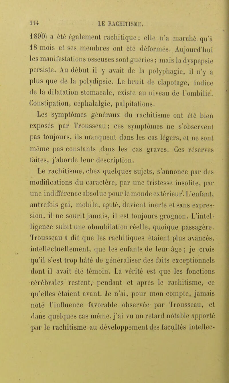 189'0) a été égalemonl rachitique; elle n'a marclié qu a 18 mois et ses membres ont été déformés. Aujourd'Iiui les manifestations osseuses sont guéries ; mais la dyspepsie persiste. Au début il y avait de la polyphagie, il n'y a plus que de la polydipsie. Le bruit de clapotage, indice de la dilatation stomacale, existe au niveau de l'ombilic. Constipation, céphalalgie, palpitations. Les symptômes généraux du rachitisme ont élé bien exposés par Trousseau; ces symplômes ne s'observent pas toujours, ils manquent dans les cas légers, et ne sont même pas constants dans les cas graves. Ces réserves faites, j'aborde leur description. Le rachitisme, chez quelques sujets, s'annonce par des modifications du caractère, par une tristesse insolite, par une indifférence absolue pour le monde extérieur. L'enfant, autrefois gai, mobile, agité, devient inerte et sans expres- sion, il ne sourit jamais, il est toujours grognon. L'intel- ligence subit une obnubilation réelle, quoique passagère. Trousseau a dit que les rachitiques étaient plus avancés, intellectuellement, que les enfants de leur âge ; je crois qu'il s'est trop hâté de généraliser des faits exceptionnels dont il avait été témoin. La vérité est que les fonctions cérébrales restent, pendant et après le rachitisme, ce qu'elles étaient avant. Je n'ai, pour mon compte, jamais noté l'indueiice favorable observée par Trousseau, et dans quelques cas même, j'ai vu un retard notable apporté par le rachitisme au développement des facultés intellec-