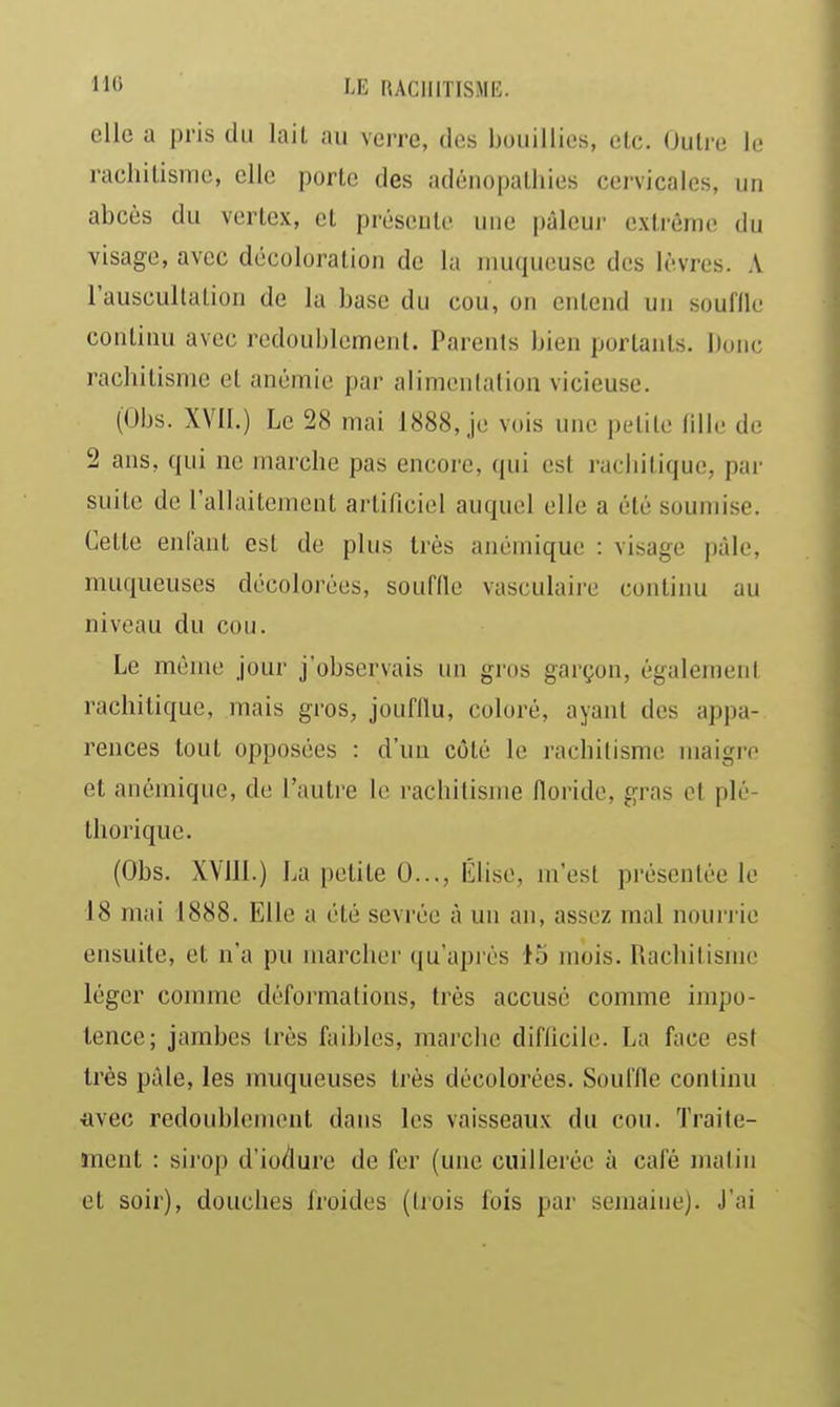 elle a pris du lail au verre, des bouillies, etc. Outre le rachitisme, elle porte des adénopathies cervicales, un abcès du vcrtex, et préseule une pâleur extrême du visage, avec décoloration de la muqueuse des lèvres. A l'auscultation de la base du cou, on entend un souflle continu avec redoublement. Parents bien portants. Donc rachitisme et anémie par alimentation vicieuse. (Obs. XVll.) Le 28 mai 1888, je vois une petite tille de 2 ans, qui ne marche pas encore, qui est i-acliitique, par suite de rallaitenient artificiel auquel elle a été soumise. Cette enfant est de plus très anémique : visage pâle, muqueuses décolorées, souffle vasculaire continu au niveau du cou. Le même jour j'observais un gros garçon, également rachitique, mais gros, joufflu, coloré, ayant des appa- rences tout opposées : d'un côté le rachitisme maigre et anémique, de l'autre le rachitisme lloride, gras et plé- thorique. (Obs. XVllI.) La petite 0..., iîlise, m'est présentée le 18 mai 1888. Elle a été sevrée à un an, assez mal noui'i ie ensuite, et n'a pu marcher qu'après 45 mois. Rachitisme léger comme déformations, très accusé comme impo- tence; jambes très faibles, marche difficile. La face est très pâle, les muqueuses très décolorées. Souffle continu avec redoublement dans les vaisseaux du cou. Traite- îTient : siiop d'io/lurc de fer (une cuillerée à café matin et soir), douches froides (trois fois par semaine). J'ai