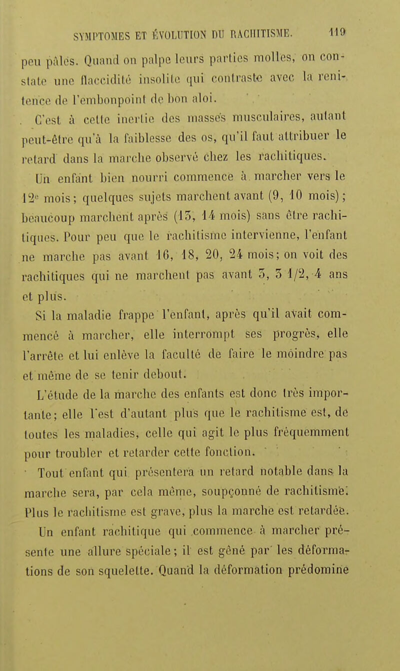 peu pâles. Quand on palpe leurs parties molles, on con- state une flaccidité insolite qui contraste avec la reni- tcnce de l'embonpoint de hon aloi. C'est à celte inertie des masses musculaires, autant peut-être qu'à la faiblesse des os, qu'il faut attribuer le relard dans la marche observé chez les racllitiques. Un enfant bien nourri commence à. marcher vers le l'i-^ mois; quelques sujets marchent avant (9, 10 mois); beaucoup marchent après (13, 14 mois) sans être rachi- liques. Pour peu que le rachitisme intervienne, l'enfant ne marche pas avant 16, 18, 20, 24 mois; on voit des rachitiques qui ne marchent pas avant 3, 3 1/2, 4 ans et plus. Si la maladie frappe l'enfant, après qu'il avait com- mencé à marcher, elle interrompt ses progrès, elle l'arrête et lui enlève la faculté de faire le moindre pas et même de se tenir debout. L'étude de la marche des enfants est donc très impor- tante; elle rest d'autant plus que le rachitisme est, de toutes les maladies, celle qui agit le plus fréquemment pour troubler et retarder cette fonction. • Tout enfant qui présentera un relard notable dans la marche sera, par cela même, soupçonné de rachitisme; Plus le racbilisme est grave, plus la marche est relardéfe. Un enfant rachilique qui commence à marcher pré- sente une allure spéciale ; il est gêné par' les déforma- tions de son squelette. Quand la déformation prédomine