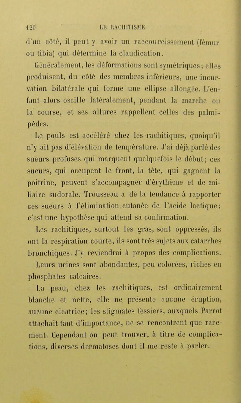 d'un côli', il peut y avoir un rnccourcissomenl (fémur ou tibia) qui détermine la claudication. Généralement, les déformations sont symétriques; elles produisent, du côté des membres inférieurs, une incur- vation bilatérale qui forme une ellipse allongée. L'en- fant alors oscille latéralement, pendant la marche ou la course, et ses allures rappellent celles dos palmi- pèdes. Le pouls est accéléré chez les rachitiques, quoiqu'il n'y ait pas d'élévation de température. J'ai déjà parlé des sueurs profuses qui marquent quelquefois le début; ces sueurs, qui occupent le front, la tête, qui gagnent la poitrine, peuvent s'accompagner d'érylhème et de mi- liaire sudorale. Trousseau a de la tendance à rapporter ces sueurs à l'élimination cutanée de l'acide lactique; c'est une hypothèse qui attend sa confirmation. Les rachitiques, surtout les gras, sont oppressés, ils ont la respiration courte, ils sont très sujets aux catarrhes bronchiques. J'y reviendrai à propos des complications. Leurs urines sont abondantes, peu colorées, riches en phosphates calcaires. La peau, chez les rachitiques, est ordinairement blanche et nette, elle ne présente aucune éruption, aucune cicatrice ; les stigmates fessiers, auxquels Parrot attachait tant d'importance, ne se rencontrent que rare- ment. Cependant on peut trouver, à titre de complica- tions, diverses dermatoses dont il me reste à parler.