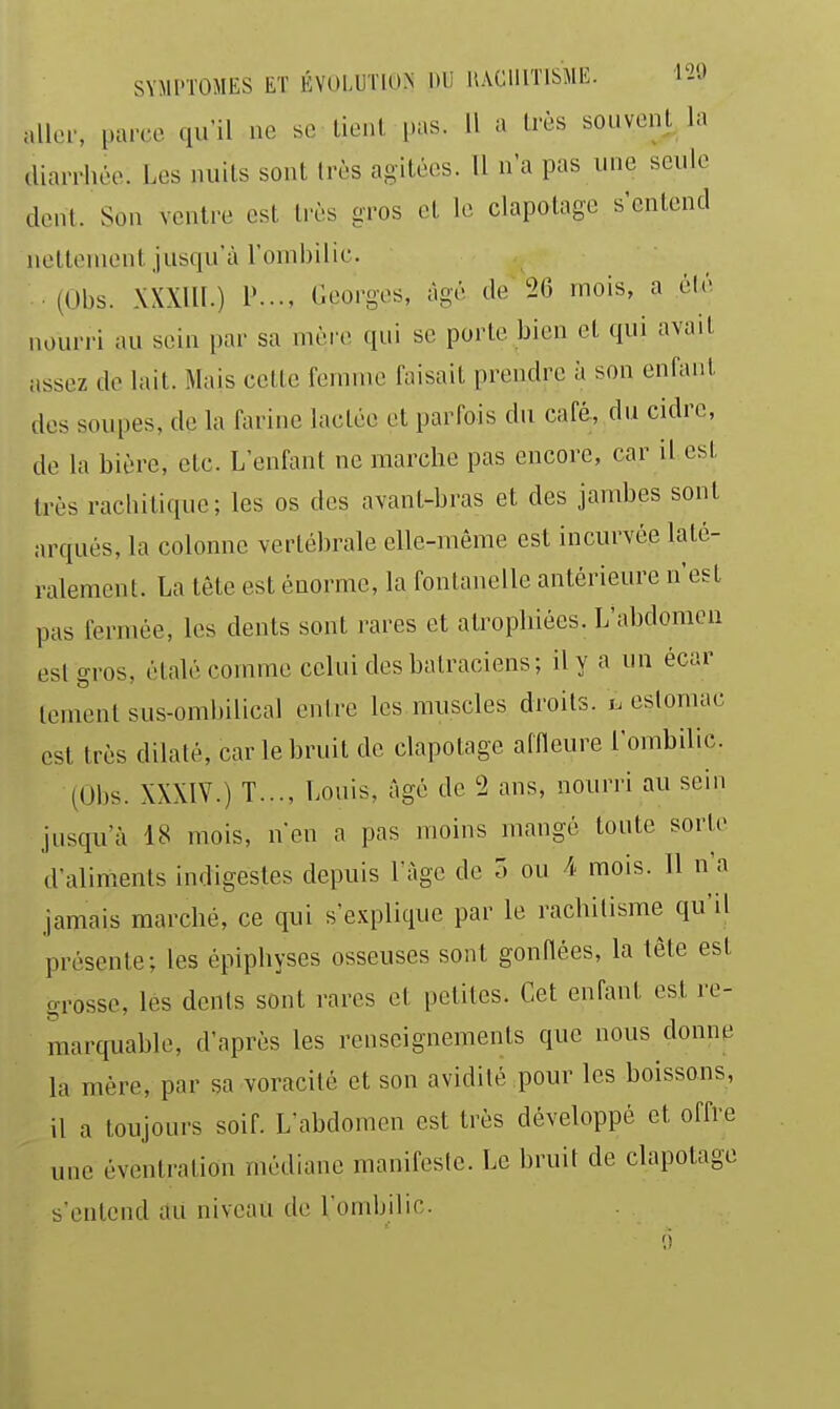 SYMl'lOMES ET ÉV()I,UT10.N DU liAClllTISME. l'i'-> aller, parce qu'il ne se lient pas. Il a Irès souvent la «liarrhée. Les nuits sont très agitées. 11 n'a pas une seule dent. Son ventre est très gros et le clapotage s'entend iietteuient jusqu'à l'ombilic. (Obs. XXXlll.) 1'.... (Georges, âgé de 26 mois, a élé nourri au sein par sa mère qui se porte bien et qui avait i.ssez de lait. Mais cette femme faisait prendre à son enfant des soupes, de la farine lactée et parfois du café, du cidre, de la bière, etc. L'enfant ne marche pas encore, car il est très rachilique; les os des avant-bras et des jambes sont arqués, la colonne vertébrale elle-même est incurvée laté- ralement. La tête est énorme, la fontanelle antérieure n'est pas fermée, les dents sont rares et atrophiées. L'abdomen est gros, étalé comme celui des batraciens; il y a un écar lenienl sus-ombilical entre les muscles droits, i. estomac est très dilaté, car le bruit de clapotage aflleure l'ombilic (Obs. XXXIV.) T..., Louis, âgé de 2 ans, nourri au sein jusqu'à 18 mois, n'en a pas moins mangé toute sorte d'aliments indigestes depuis l'âge de T. ou 4 mois. Il n'a jamais marché, ce qui s'explique par le rachitisme qu'il présente; les épiphyses osseuses sont gonfiées, la tête est grosse, lés dents sont rares et petites. Cet enfant est re- marquable, d'après les renseignements que nous donne la mère, par sa voracité et son avidité pour les boissons, il a toujours soif. L'abdomen est très développé et offre une éventration médiane manifeste. Le bruit de clapotage s'entend du niveau de l'ombilic