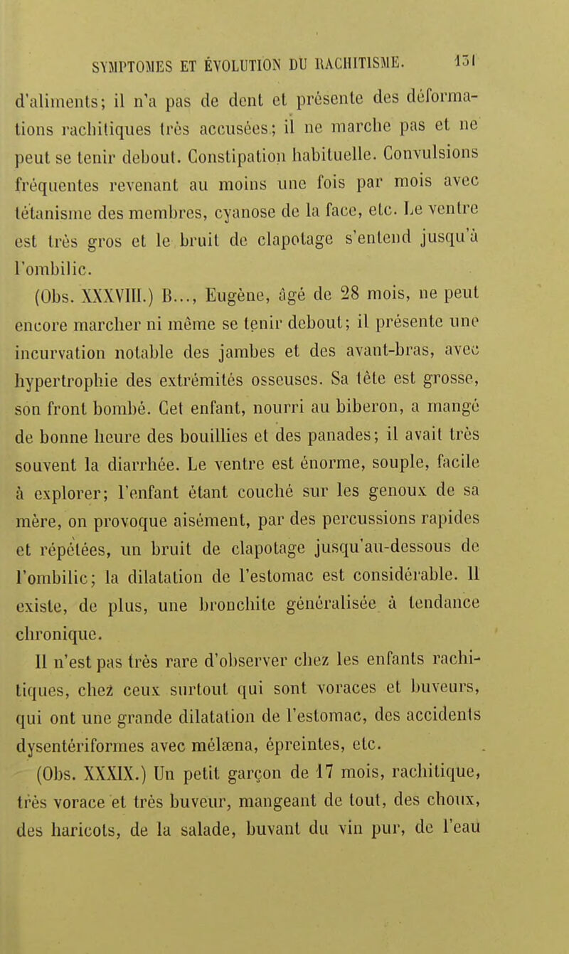 d'aliiiients; il n'a pas de dent et présente des déforma- tions racliiliques très accusées; il ne marche pas et ne peut se tenir debout. Constipatioii liabituellc. Convulsions fréquentes revenant au moins une fois par mois avec letanismc des membres, cyanose de la face, etc. Le ventre est très gros et le bruit de clapotage s'entend jusqu'à l'ombilic. (Obs. XXXVIIl.) B..., Eugène, âgé de 28 mois, ne peut encore marcher ni même se tenir debout; il présente une incurvation notable des jambes et des avant-bras, avec hypertrophie des extrémités osseuses. Sa tète est grosse, son front bombé. Cet enfant, nourri au biberon, a mangé de bonne heure des bouillies et des panades; il avait très souvent la diarrhée. Le ventre est énorme, souple, facile à explorer; l'enfant étant couché sur les genoux de sa mère, on provoque aisément, par des percussions rapides et répétées, un bruit de clapotage ju.squ'au-dessous de l'ombilic; la dilatation de l'estomac est considérable. 11 existe, de plus, une bronchite généralisée à tendance chronique. Il n'est pas très rare d'observer chez les enfants rachi- tiques, che2 ceux surtout qui sont voraces et buveurs, qui ont une grande dilatation de l'estomac, des accidents dysentériformes avec mélsena, épreintes, etc. (Obs. XXXIX.) Un petit garçon de 17 mois, rachitique, très vorace et très buveur, mangeant de tout, des choux, des haricots, de la salade, buvant du vin pur, de l'eau