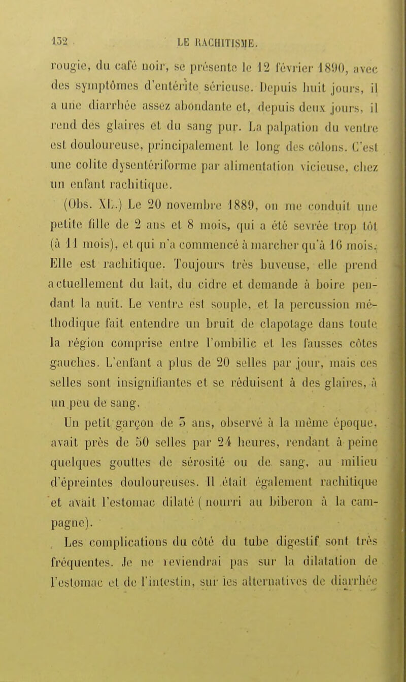 rougie, du café uoir, se présenlo le 12 février 1890, iive(; des syiiiplônies d'entérile sérieuse. Depuis liuit jours, il a une diarrhée assez aboiidanlc cl, depuis deux jours, il rc!ud des glaii'es el du sang ])ur. La palpalion du venlic est douloureuse, principalement le long des côlons. C'esl une colile dysenléril'orme par alirnenlalion vici(!Uso, chez im en fan L racliili(|U('. (Ohs. XL.) Le 20 novembre 1889, on me conduit une petite fille de 2 ans et 8 mois, ([ui a été sevrée trop toi (à 11 mois), et qui n'a commencé à marcher qu'à IG mois. Elle est rachitique. Toujours très buveuse, elle prend actuellement du lait, du cidre et demande à boire pen- dant la nuit. Le venhv est souple, et la percussion mé- thodique fait entendre un bruit dt; clapolage dans toulc la région comprise enire l'ombilic el les fausses côtes gauches. L'enfant a plus de 20 selles par jour, mais ces selles sont insignifiantes et se réduisent à des glaires, à un peu de sang. Un petit garçon de ô ans, observé à la même époque, avait près de îiO selles par 24 heures, rendant à peine quelques gouttes de sérosité ou de sang, au milieu d'épreinles douloureuses. 11 était également rachitique et avait l'eslomac dilaté ( nouri'i au biberon à la cam- pagne). Les complications du côté du lubc digestif sont très fréquentes. .le ne leviendi'ai pas sur la dilatation de l'eslomac el de l'intestin, sur les alternatives de diarilièi'