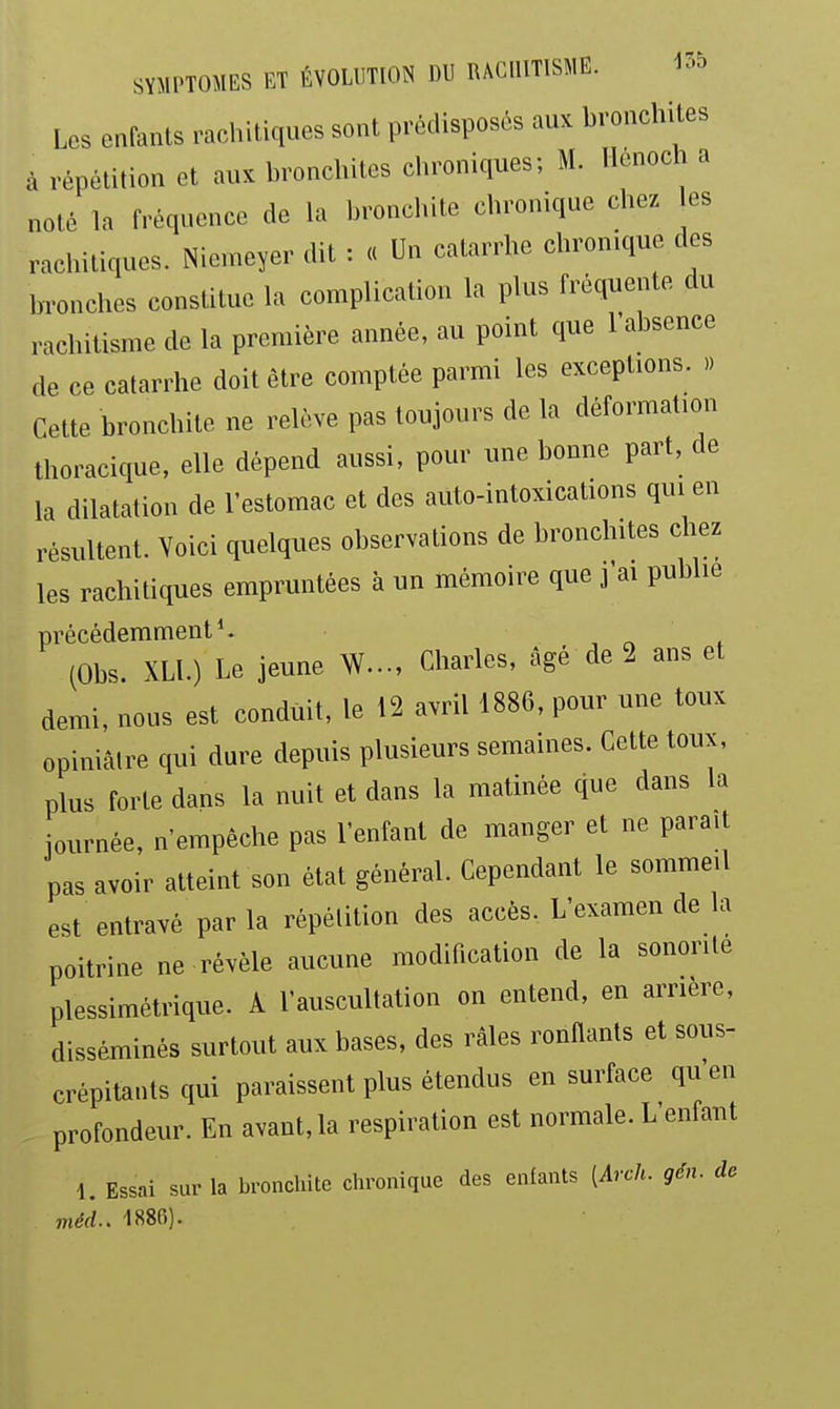 Les enfants rachitiques sont prédisposés auK bronchites à répétition et aux bronchites chroniques; M. Hênoch a noté la fréquence de la bronchite chronique chez les rachitiques. iNiemeyer dit : « Un catarrhe chronique des bronches constitue la complication la plus fréquente du rachitisme de la première année, au point que 1 absence de ce catarrhe doit être comptée parmi les exceptions. .) Cette bronchite ne relève pas toujours de la déformation thoracique. elle dépend aussi, pour une bonne part, de la dilatation de l'estomac et des auto-intoxications qui en résultent. Voici quelques observations de bronchites chez les rachitiques empruntées à un mémoire que j'ai pubhe précédemment*. , „ . (Obs. XLl.) Le jeune W-, Charles, âgé de 2 ans et demi, nous est conduit, le 12 avril 1886, pour une toux opiniâtre qui dure depuis plusieurs semaines. Cette toux, plus forte dans la nuit et dans la matinée que dans la journée, n'empêche pas l'enfant de manger et ne parait pas avoir atteint son état général. Cependant le sommeil est entravé par la répétition des accès. L'examen de la poitrine ne révèle aucune modification de la sonorité plessimétrique. A l'auscultation on entend, en arrière, disséminés surtout aux bases, des râles ronflants et sous- crépitants qui paraissent plus étendus en surface qu en profondeur. En avant, la respiration est normale. L enfant 1. Essai sur la bronchite clironique des enfants [Arch. gén. de méd.. 1886).