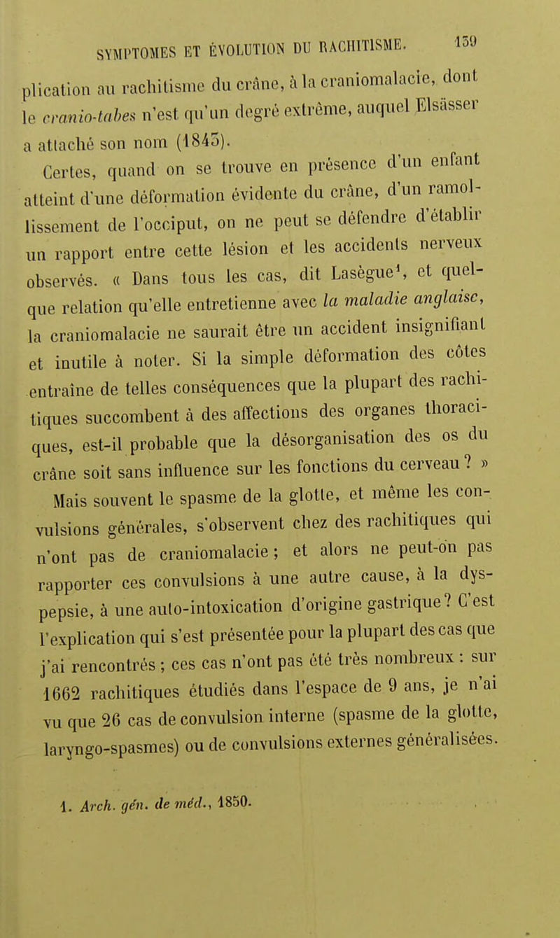 plication au rachitisme du crâne, à la craniomalacie, dont le cranio-tahes n'est, qu'un degré extrême, auquel Elsasser a attaché son nom (4845). Certes, quand on se trouve en présence d'un enfant atteint d'une déformation évidente du crâne, d'un ramol- lissement de l'occiput, on ne peut se défendre d'établir un rapport entre cette lésion et les accidents nerveux observés. « Dans tous les cas, dit LasègueS et quel- que relation qu'elle entretienne avec la maladie anglaise, la craniomalacie ne saurait être un accident insignifiant et inutile à noter. Si la simple déformation des côtes entraîne de telles conséquences que la plupart des rachi- tiques succombent à des affections des organes thoraci- ques, est-il probable que la désorganisation des os du crâne soit sans influence sur les fonctions du cerveau? » Mais souvent le spasme de la glotte, et même les con- vulsions générales, s'observent chez des raehitiques qui n'ont pas de craniomalacie ; et alors ne peut-on pas rapporter ces convulsions à une autre cause, à la dys- pepsie, à une auto-intoxication d'origine gastrique? C'est l'explication qui s'est présentée pour la plupart des cas que j'ai rencontrés ; ces cas n'ont pas été très nombreux : sur 1662 raehitiques étudiés dans l'espace de 9 ans, je n'ai vu que 26 cas de convulsion interne (spasme de la glotte, laryngo-spasmes) ou de convulsions externes généralisées. 1. Arch. gén. deméd., 1850.