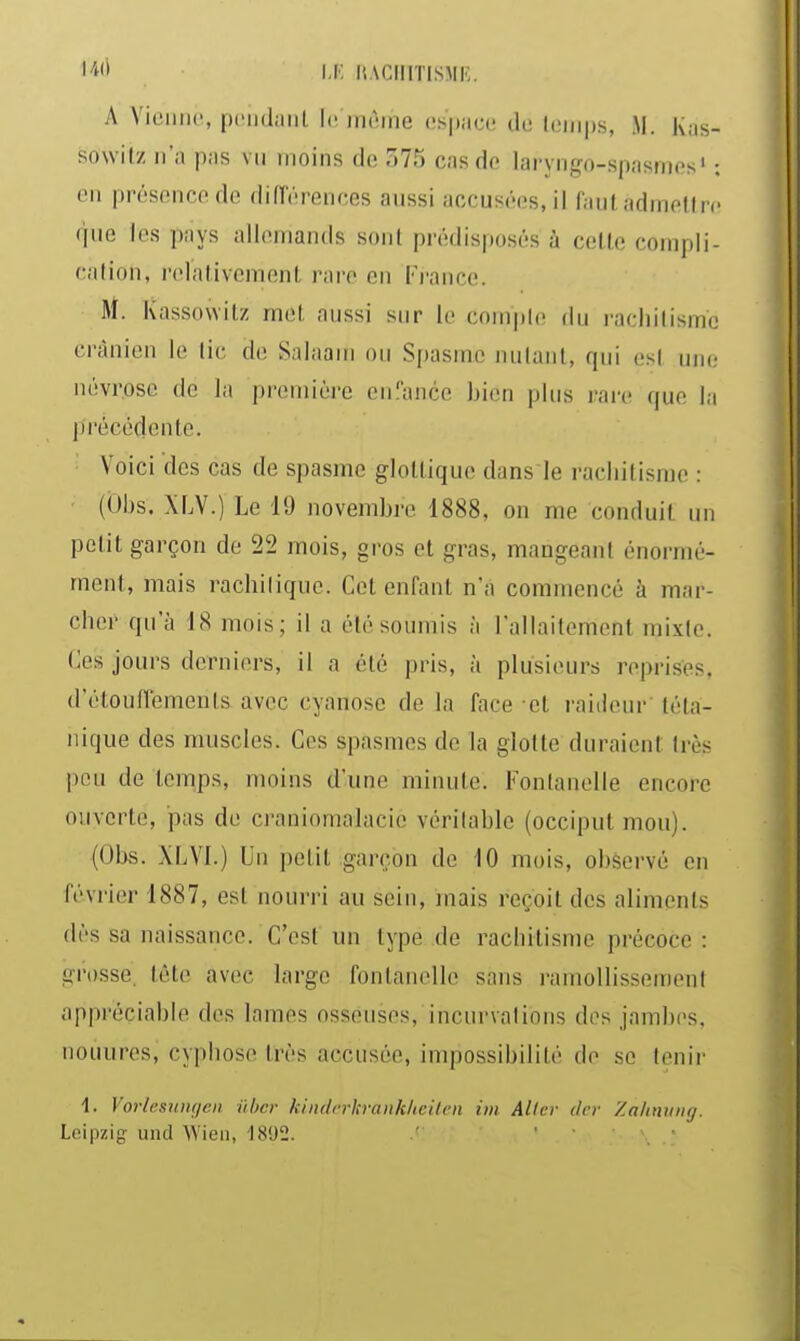 1''^'' I.K liACIIlTlSME. A Vieillie, piïiidaiil l(! irièine cs'pacii tic lemps, M. Kas- sowilz n'a pas vu inoins de 575 cas de laryngo-spasmes' : on présence de différences aussi accusées, il (aul adinefln que les pays allemands sont prédisposés à celle compli- cation, rclalivemenl rare en l'i-ance. M. Kassowitz met aussi sur le compte du rachitisme crânien le tic de Salaaiii ou Spasme nulanl, qui est une névrose de la première enî'ance bien plus rare que la précédente. Voici des cas de spasme gloltique dans le i-acliilisme : • (Dbs. XLV.) Le 11) novembre 1888, on me conduit un petit garçon de 22 mois, gros et gras, mangeant énormé- ment, mais racbilique. Cet enfant n'a commencé à mar- cher qu'à 18 mois; il a été soumis à l'allaitement mixte. Ces jours derniers, il a été pris, à plusieurs reprisés, d'étouflements avec cyanose de la face et raideur'téta- nique des muscles. Ces spasmes de la glotte duraient très peu de temps, moins d'une minute. Fontanelle encore ouverte, pas de craniomaiacie véritable (occiput mou). (Obs. XLVI.) Un jielit garçon de lO mois, observé en février 1887, est nourri au sein, mais reçoit des aliments dès sa naissance. C'est un type de rachitisme précoce : grosse, tête avec large fontanelle sans ramollissement appréciable des lames osseuses, incurvations des jambes, nouures, cyphose très accusée, impossibilité de se tenir 1. VorlesHiiijcn ûhcr kindarlsranklicilcn im Aller dcr Zalinvng. Leipzig iind Wieii, 18'J2. .' . .