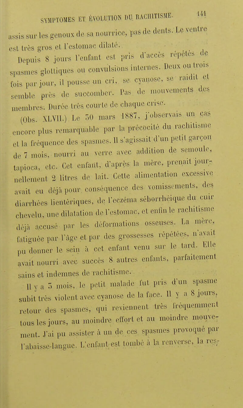assis sur les genoux de sa nourrice, pas de dents. Le ventre est très gros et restomac dilaté. Depuis 8 jours l'enlant est pris d'accès répètes de spasmes glotliques ou convulsions internes. Deuxou lro.s Ibis par jour, il pousse un cri, se cyanose, se raid.t el semble près de succomber. Pas de n.ouvemcnts des membres: Durée très courte de chaque crise. (Obs \LV11.) Le r,0 mars 1887, j-observais un ca^ encore plus remarquable par la précocité du rachitisme et la fréquence des spasmes. 11 s'agissait d'un petit garçou de 7 mois, nourri au verre avec addition de semoule, tapioca, etc. Cet enfant, d'après la mère, prenait jour- nellement 2 litres de lait. Cette alimentation excessive avait eu déjà pour conséquence des vomissements, des diarrhées lientèriques, de l'eczéma séborrhéique du cuir chevelu, une dilatation de l'eslomac, et enfin le rachitisme déjà accusé par les déformations osseuses. La mère, fatiguée par l'âge et par des grossesses répétées, n'avait pu donner le sein à cet enfant venu sur le tard. Llle avait nourri avec succès 8 autres enfants, parfaitement sains et indemnes de rachitisme. llva r. mois, le petit malade fut pris d'un spasme subit très violent avec cyanose de la face. 11 y a 8 jouts, retour des spasmes, qui reviennent très IVéquemment tous les jours, au moindre elfort et au moindre mouve- ment. J'ai pu assister à un de ces spasmes provoqué par l-abaisse-languc. L'enfant est tombé à la renverse, la res-