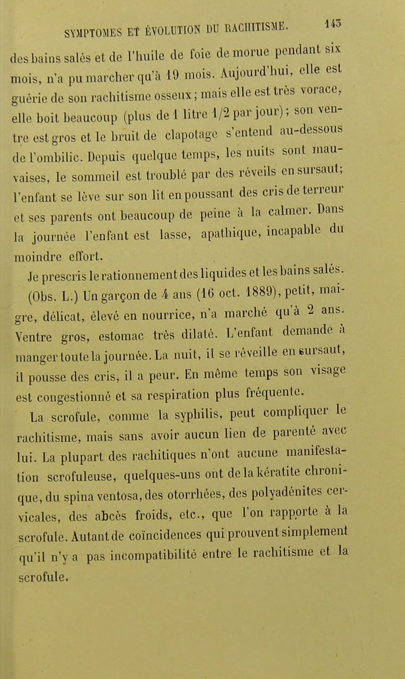 dos bains salés et de l'huile de foie de morue pendant six mois, n'a pu marcher qu'à 19 mois. Aujourd'hui, elle est guérie de son rachitisme osseux ; mais elle est très vorace, elle boit beaucoup (plus de 1 litre 1/2 par jour) ; son ven- tre est gros et le bruit de clapotage s'entend au-dessous de l'ombilic. Depuis quelque temps, les nuits sont mau- vaises, le sommeil est troublé par des réveils en sursaut; l'enfant se lève sur son lit en poussant des cris de terreur et ses parents ont beaucoup de peine à la calmer. Dans la journée l'enfant est lasse, apathique, incapable du moindre effort. Je prescris le rationnement des liquides et les bains salés. (Obs. L.) Un garçon de 4 ans (16 oct. 1889), petit, mai- gre, délicat, élevé en nourrice, n'a marché qu'à 2 ans. Ventre gros, estomac très dilaté. L'enfant demande à manger toutcla journée. La nuit, il se réveille eneursaut, il pousse des cris, il a peur. En même temps son visage est congestionné et sa respiration plus fréquente. La scrofule, comme la syphilis, peut compliquer le rachitisme, mais sans avoir aucun lien de parenté avec lui. La plupart des rachitiques n'ont aucune manifesta- tion scrofuleuse, quelques-uns ont de la kératite chroni- que, du spinaventosa,des otorrhées, des polyadénites cer- vicales, des abcès froids, etc., que l'on rapporte à la scrofule. Autant de coïncidences qui prouvent simplement qu'il n'y a pas incompatibilité entre le rachitisme et la scrofule.