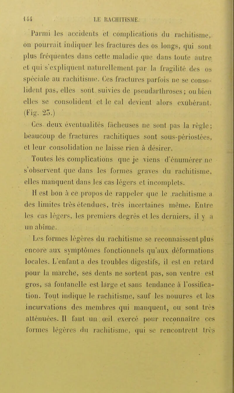 iU u: KACIlinSME. l'ariiii l(!s iiccidoiilb ut coiiiplicalioiis du racliilisme, 011 poui'i'iiit iiuliquer les fractures des os longs, qui sont plus IViMiucMiles dans cette maladie (|ue dans toute autre, et (pii s'expliquent naturellement par la Iragilité des os spéciale au racliilisuK!. (les fractures parfois ne se conso- lident pas, elles sont suivies de pseudarlliroses ; ou bien elles se consolident et le cal devient alors exubérant. (Fig. 23.) ■ Ces deux éventualités laclieuses ne sont pas la règle ; beaucoup de fractures racbiliques sont sous-périostées, et leur consolidation ne laisse rien à désirei-. Toutes les complications que je viens d'énumérer ne s*observent que dans les forjiies graves du rachitisme, elles manquent dans les cas légers et incomplets. H est bon à ce pi'opos de rappeler cpie le rachitisme a des limites très étendues, très incertaines même. Entre les cas légers, les premiers degrés et les derniers, il y a un abîme. Les formes légères du rachitisme se reconnaissent plus encore aux symptômes fonctionnels qu'aux déformations locales. L'enfant a des troubles digestifs, il est en retard poui- la marche, ses dents ne sortent pas, son ventre est gros, sa fontanelle est lârge et sans tendance à l'ossifica- tion. Tout indique le rachitisnje, sauf les nouures et lés incurvations des membres qui manquent, ou sont très atténuées. 11 faut nii œil exercé pour reconnaître ces formes légères du laciiitisme, qui se rencontrent très