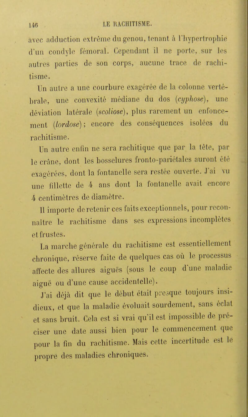 avec adduclion extrême du genou, tenant h l'hypertrophie d'un condyh> fémoral. Cependant il ne porte, sur les autres parties de son corps, aucune trace de rachi- tisme. Un auli-e a une courbure exagérée de la colonne verté- brale, une convexité médiane du dos {cyphose), une déviation latérale [scoliose), plus rarement un enfonce- ment {lordose); encore des conséquences isolées du rachitisme. Un autre enfin ne sera rachitique que par la tête, par le crâne, dont les bosselures fronto-pariétales auront été exagérées, dont la fontanelle sera restée ouverte. J'ai vu une fillette de 4 ans dont la fontanelle avait encore 4 centimètres de diamètre. 11 importe de retenir ces faits exceptionnels, pour recon- naître le rachitisme dans ses expressions incomplètes et frustes. La marche générale du rachitisme est essentiellement chronique, réserve faite de quelques cas où le processus affecte des allures aiguës (sous le coup d'une maladie aiguë ou d'une cause accidentelle). J'ai déjà dit que le début était presque toujours insi- dieux, et que la maladie évoluait sourdement, sans éclat et sans bruit. Cela est si vrai qu'il est impossible de pré- ciser une date aussi bien pour le commencement que pour la fin du rachitisme. Mais cette incertitude est le propre des maladies chroniques.