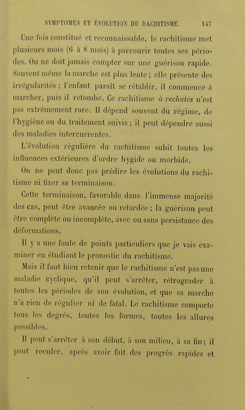 Une fois constitué et reconnaissable, le rachitisnne met plusieurs mois (6 à 8 mois) à parcourir toutes ses pério- des. On ne doit jamais compter sur une guérison rapide. Souvent morne la marche est plus lente ; elle présente des irrégularités ; l'enfant paraît se rétablir, il commence à marcher, puis il l'etombe. Ce rachitisme à rechutes n'est pas extrêmement rare. 11 dépend souvent du régime, de l'hygiène ou du traitement suivis ; il peut dépendre aussi des maladies intercurrentes. L'évolution régulière du rachitisme subit toutes les influences extérieures d'ordre hygide ou morbide. On ne peut donc pas prédire les évolutions du rachi- tisme ni fixer sa terminaison. Cette terminaison, favorable dans l'immense majorité des cas, peut être avancée ou retardée ; la guérison peut être complète ou incomplète, avec ou sans persistance des déformations. Il y a une foule de points particuliers que je vais exa- miner en étudiant le pronostic du rachitisme. Mais il faut bien retenir que le rachitisme n'est pas une maladie cyclique, qu'il peut s'arrêter, rétrograder à toutes les périodes de son évolution, et que sa marche n'a rien de régulier ni de fatal. Le rachitisme comporte tous les degrés, toutes les formes, toutes les allures possibles. Il peut s'arrêter à son début, à son milieu, à sa fin; il peut reculer, après avoir fait des progrès rapides et
