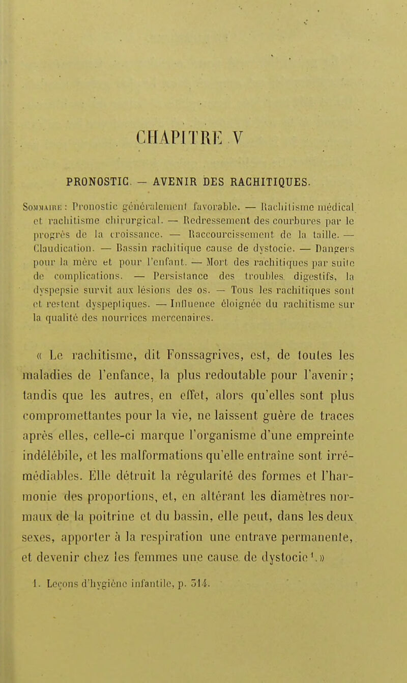 CHAPITRE V PRONOSTIC. - AVENIR DES RACHITIQUES. SoMMAini;: PronosLic généi'îileiiicnl favorable. — Itacliilisinc médical cl raciiilisme cliirurgical. — Redressement des courbures par le propres de la croissance. — Ilaccourcisscment de la taille. — Claudication. — Bassin rachitique cause de dystocie. — Dangers pour la mère et pour l'enfant. — Mort des iachiliques par suite de complications. — Persistance des troubles, digestifs, la dyspepsie survit aux lésions des os. — Tous les rachitiques sont et restent dyspeptiques. — Iniluence éloignée du i-acliitismc sur la qualité des nourrices mercenaii'cs. « Le rachitisme, dit Fonssagrives, est, de toutes les maladies de l'enfance, la plus redoutable pour l'avenir; tandis que les autres, en effet, alors qu'elles sont plus compromettantes pour la ■vie, ne laissent guère de traces après elles, celle-ci marque l'organisme d'une empreinte indélébile, et les malformations qu'elle entraîne sont irré- médiables. Elle détruit la régularité des formes et l'har- monie des proportions, et, en altérant les diamètres nor- maux de la poitrine et du bassin, elle peut, dans les deux sexes, apporter à la respiration une entrave permanenle, et devenir chez les femmes une catise de dystocie'.))